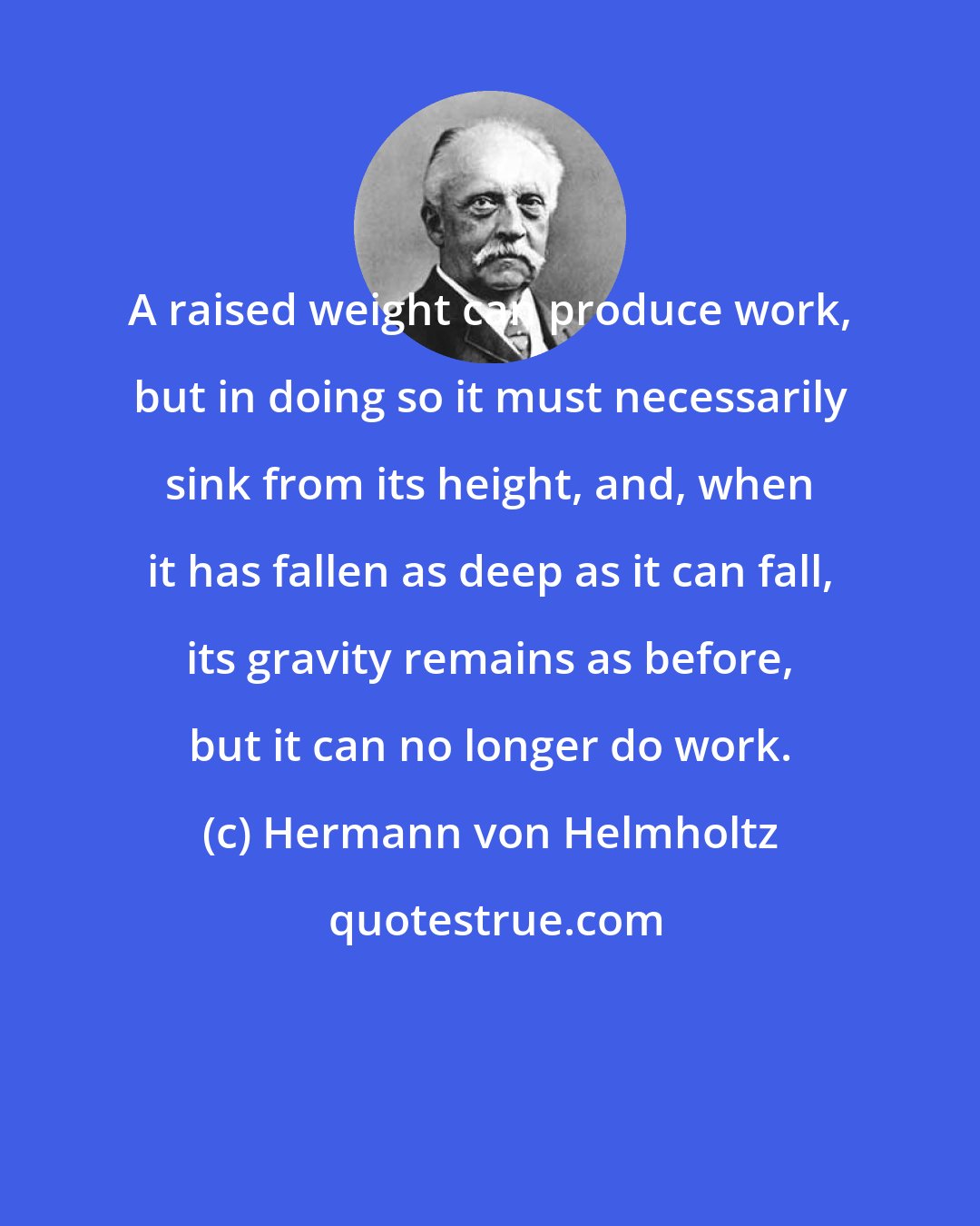 Hermann von Helmholtz: A raised weight can produce work, but in doing so it must necessarily sink from its height, and, when it has fallen as deep as it can fall, its gravity remains as before, but it can no longer do work.