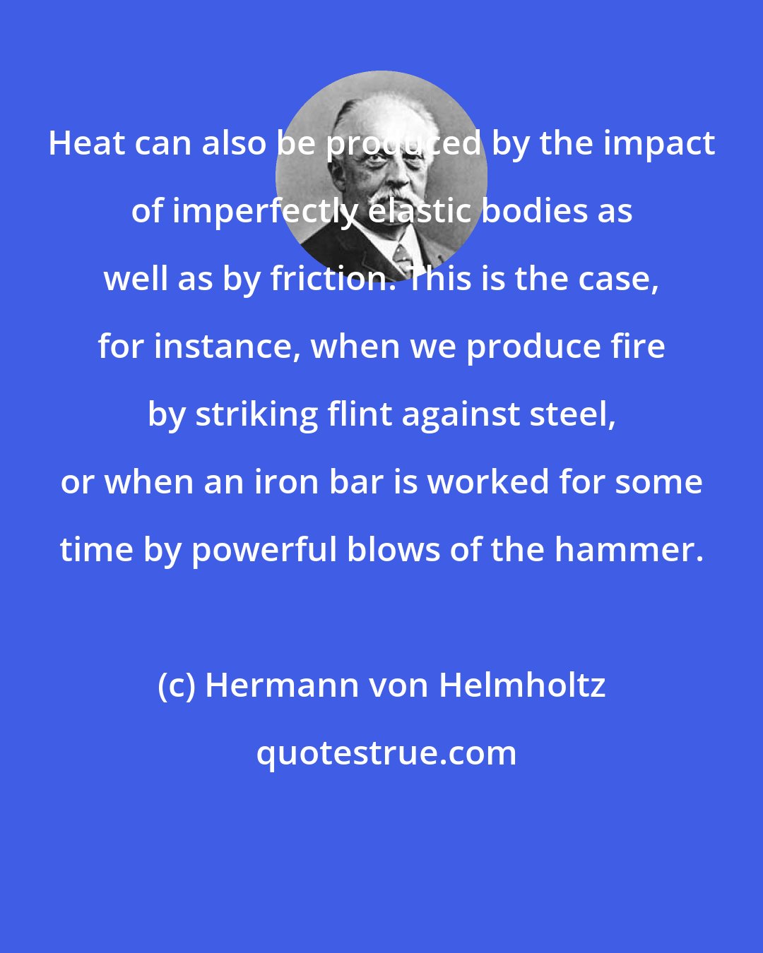 Hermann von Helmholtz: Heat can also be produced by the impact of imperfectly elastic bodies as well as by friction. This is the case, for instance, when we produce fire by striking flint against steel, or when an iron bar is worked for some time by powerful blows of the hammer.