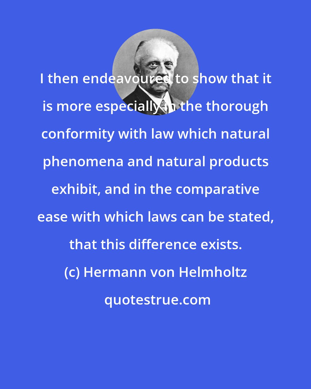 Hermann von Helmholtz: I then endeavoured to show that it is more especially in the thorough conformity with law which natural phenomena and natural products exhibit, and in the comparative ease with which laws can be stated, that this difference exists.