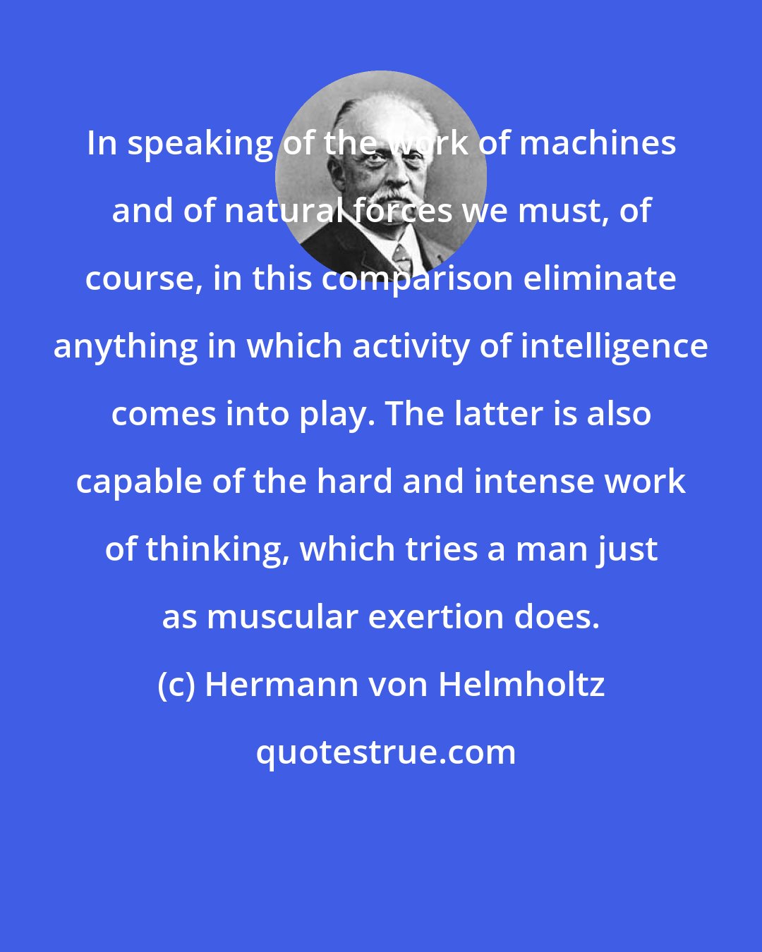 Hermann von Helmholtz: In speaking of the work of machines and of natural forces we must, of course, in this comparison eliminate anything in which activity of intelligence comes into play. The latter is also capable of the hard and intense work of thinking, which tries a man just as muscular exertion does.