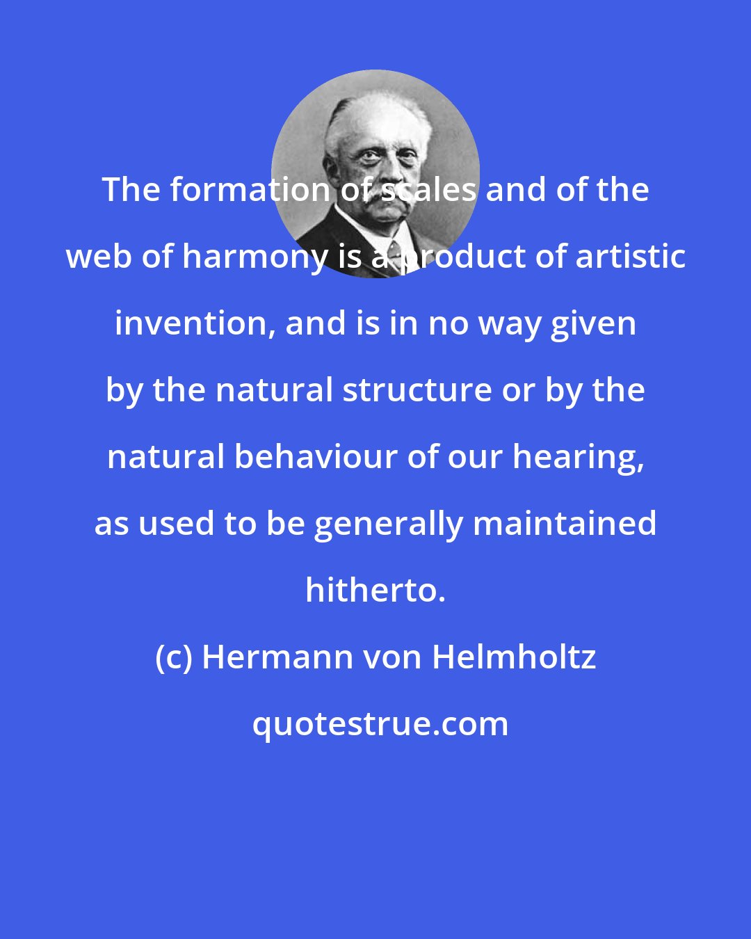 Hermann von Helmholtz: The formation of scales and of the web of harmony is a product of artistic invention, and is in no way given by the natural structure or by the natural behaviour of our hearing, as used to be generally maintained hitherto.