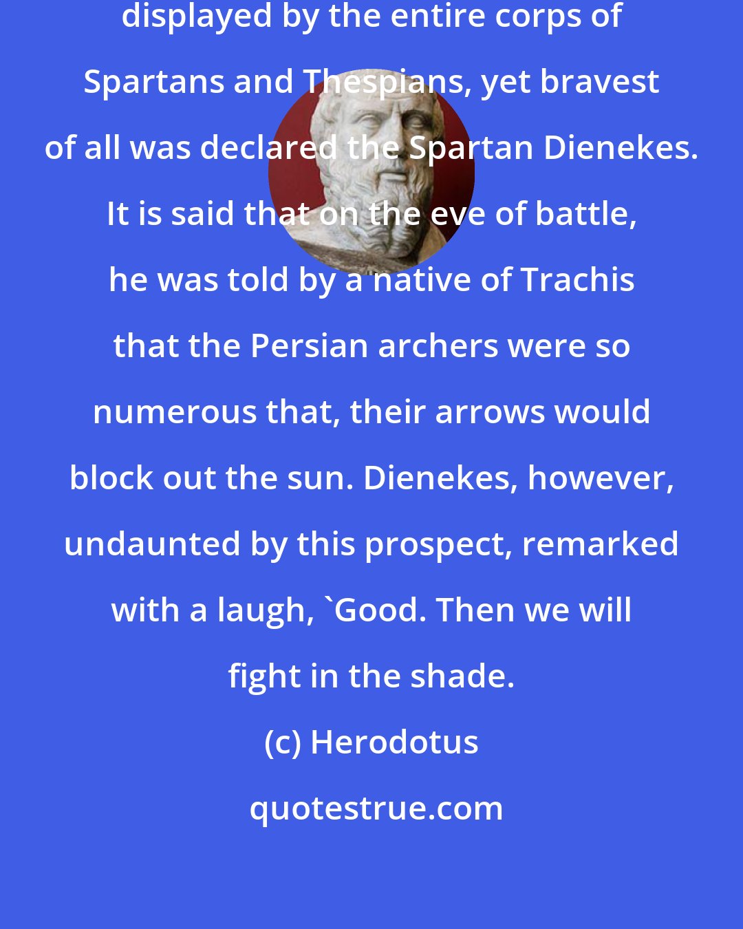 Herodotus: Although extraordinary valor was displayed by the entire corps of Spartans and Thespians, yet bravest of all was declared the Spartan Dienekes. It is said that on the eve of battle, he was told by a native of Trachis that the Persian archers were so numerous that, their arrows would block out the sun. Dienekes, however, undaunted by this prospect, remarked with a laugh, 'Good. Then we will fight in the shade.