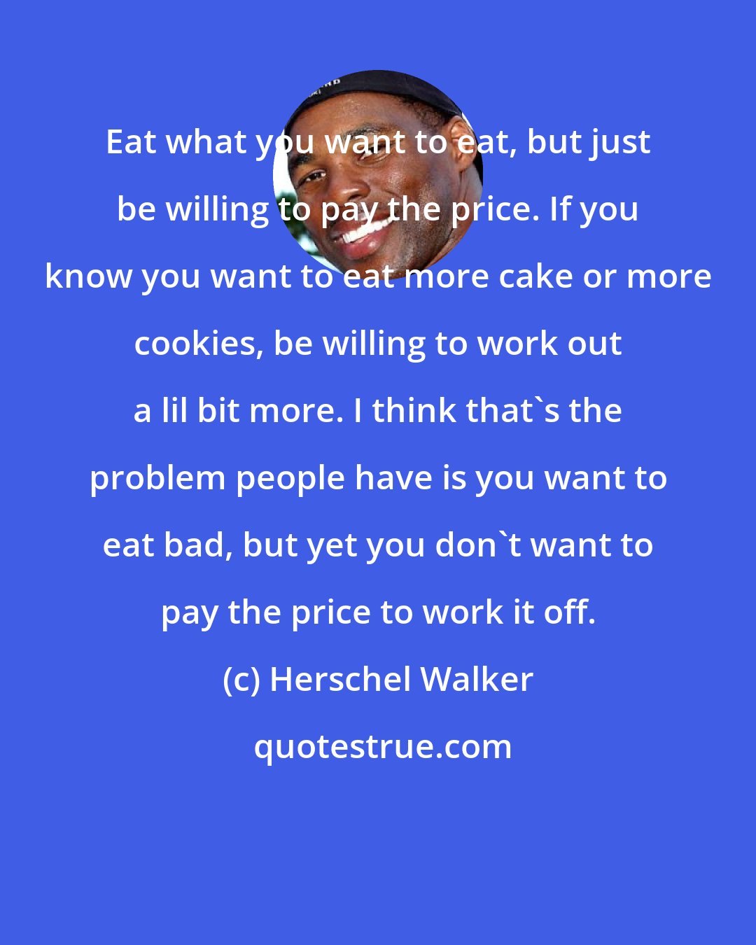 Herschel Walker: Eat what you want to eat, but just be willing to pay the price. If you know you want to eat more cake or more cookies, be willing to work out a lil bit more. I think that's the problem people have is you want to eat bad, but yet you don't want to pay the price to work it off.