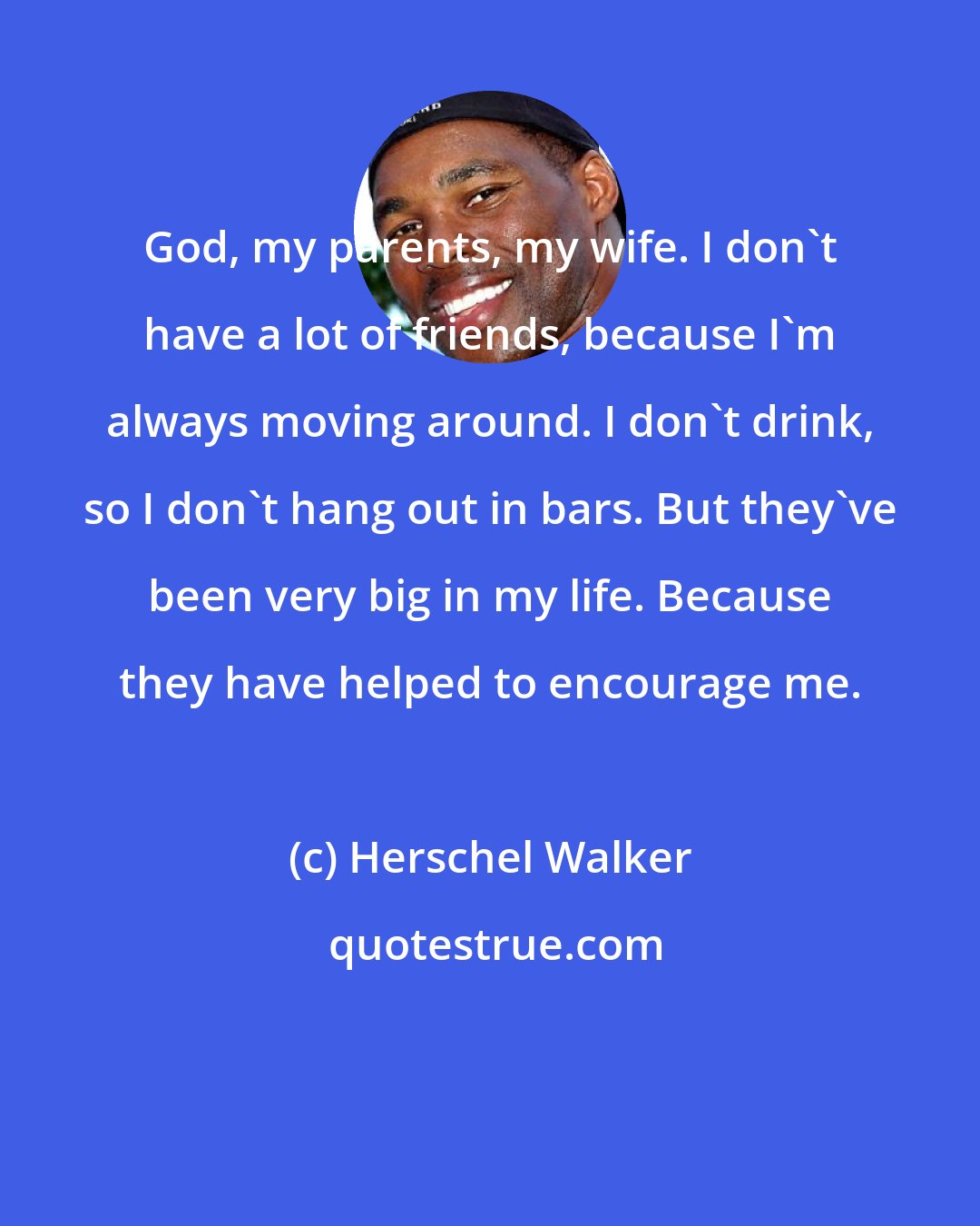 Herschel Walker: God, my parents, my wife. I don't have a lot of friends, because I'm always moving around. I don't drink, so I don't hang out in bars. But they've been very big in my life. Because they have helped to encourage me.