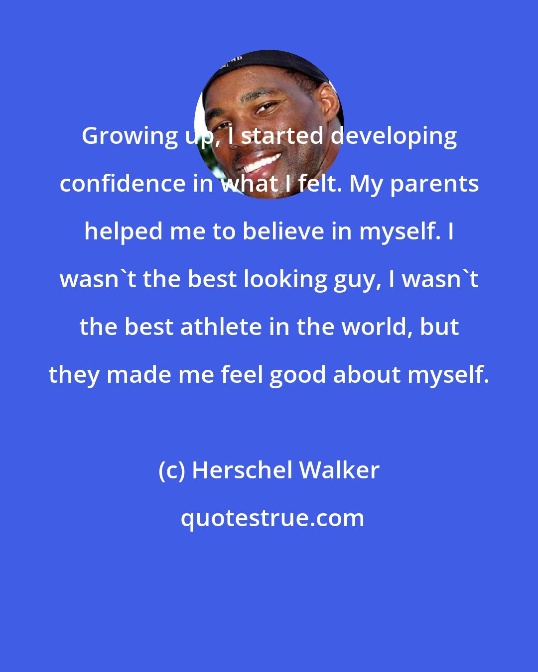 Herschel Walker: Growing up, I started developing confidence in what I felt. My parents helped me to believe in myself. I wasn't the best looking guy, I wasn't the best athlete in the world, but they made me feel good about myself.