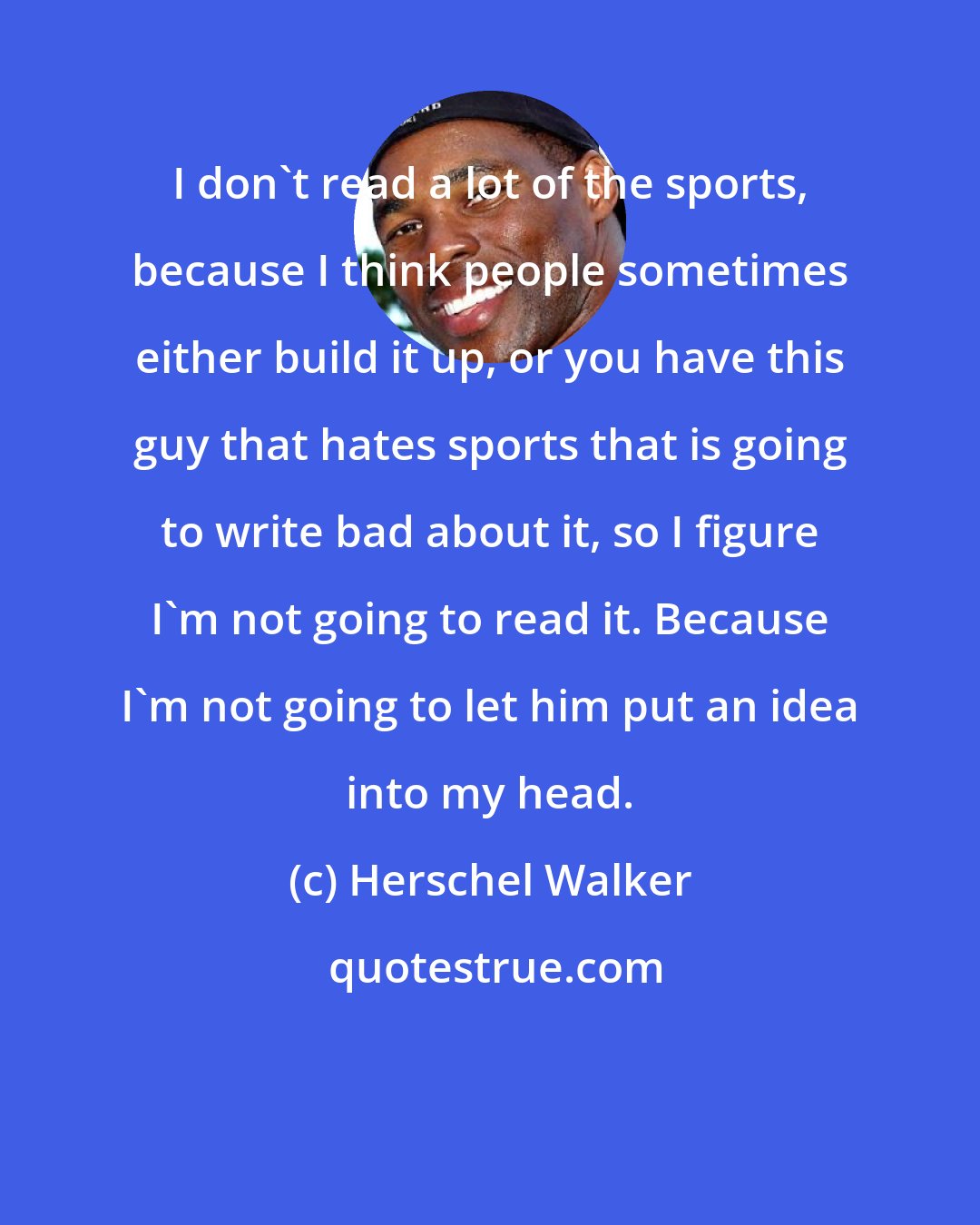 Herschel Walker: I don't read a lot of the sports, because I think people sometimes either build it up, or you have this guy that hates sports that is going to write bad about it, so I figure I'm not going to read it. Because I'm not going to let him put an idea into my head.