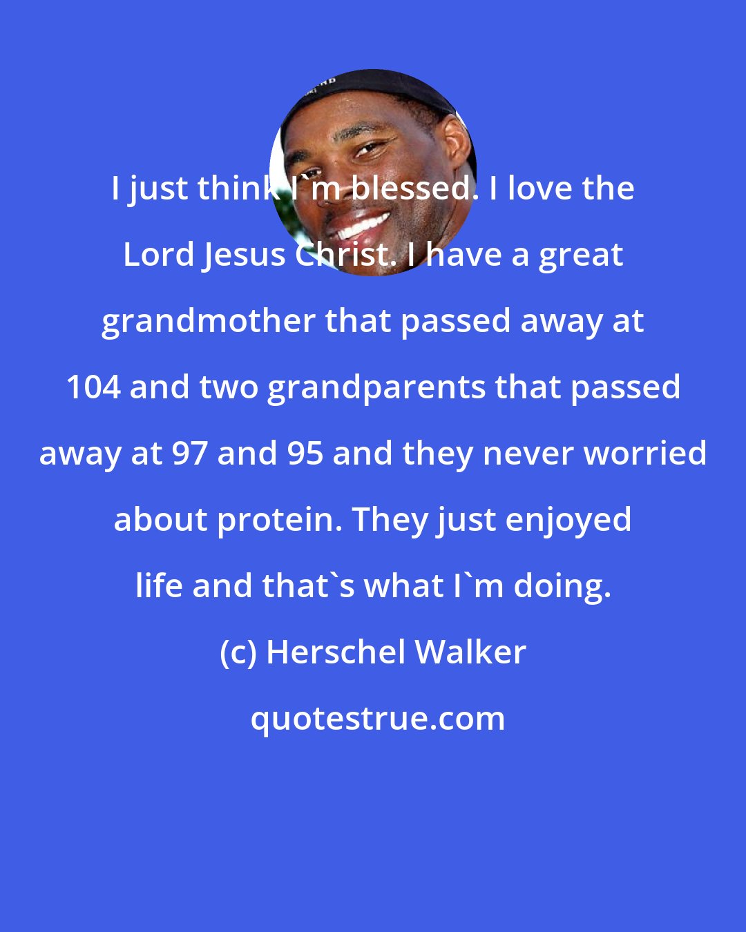 Herschel Walker: I just think I'm blessed. I love the Lord Jesus Christ. I have a great grandmother that passed away at 104 and two grandparents that passed away at 97 and 95 and they never worried about protein. They just enjoyed life and that's what I'm doing.