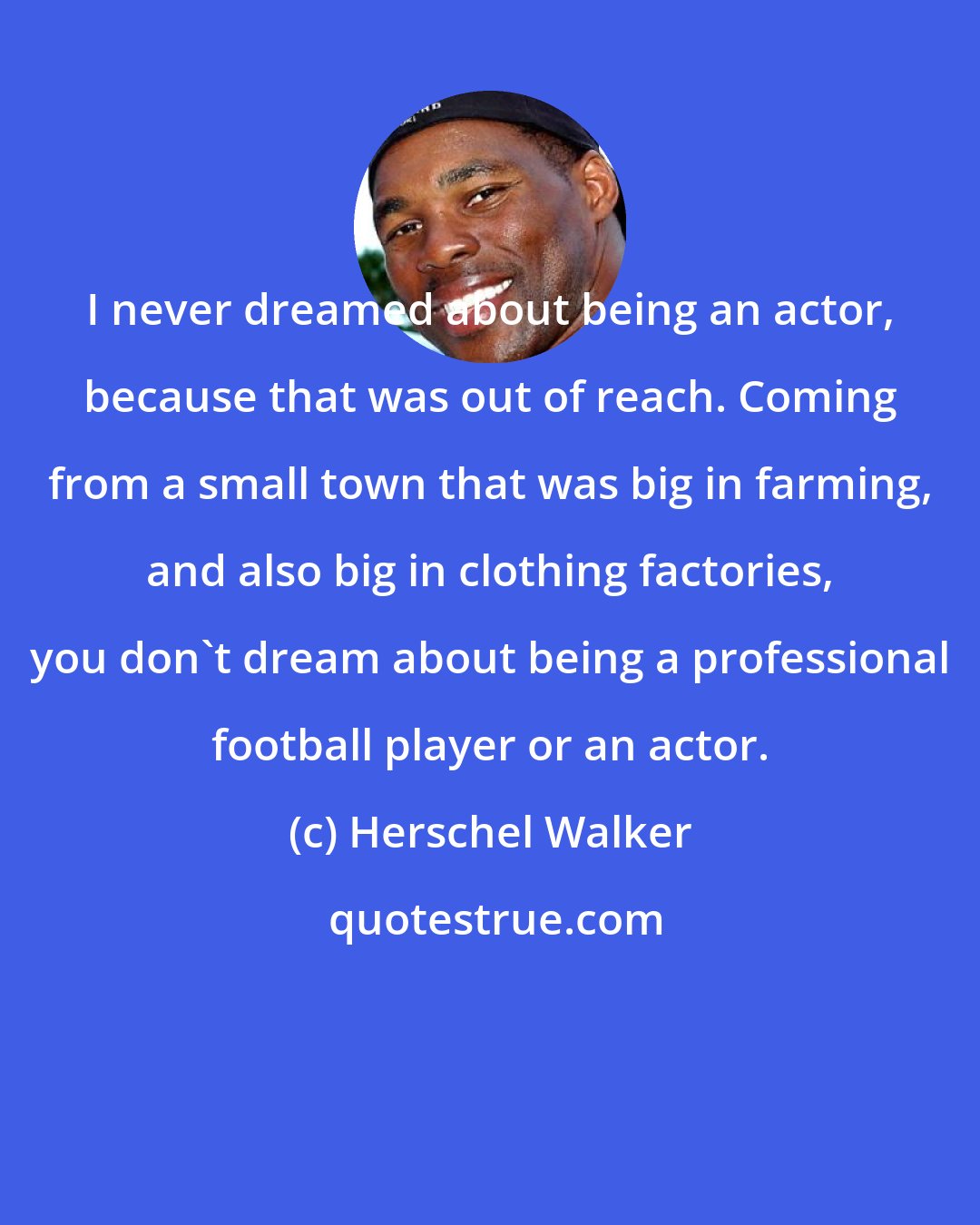 Herschel Walker: I never dreamed about being an actor, because that was out of reach. Coming from a small town that was big in farming, and also big in clothing factories, you don't dream about being a professional football player or an actor.