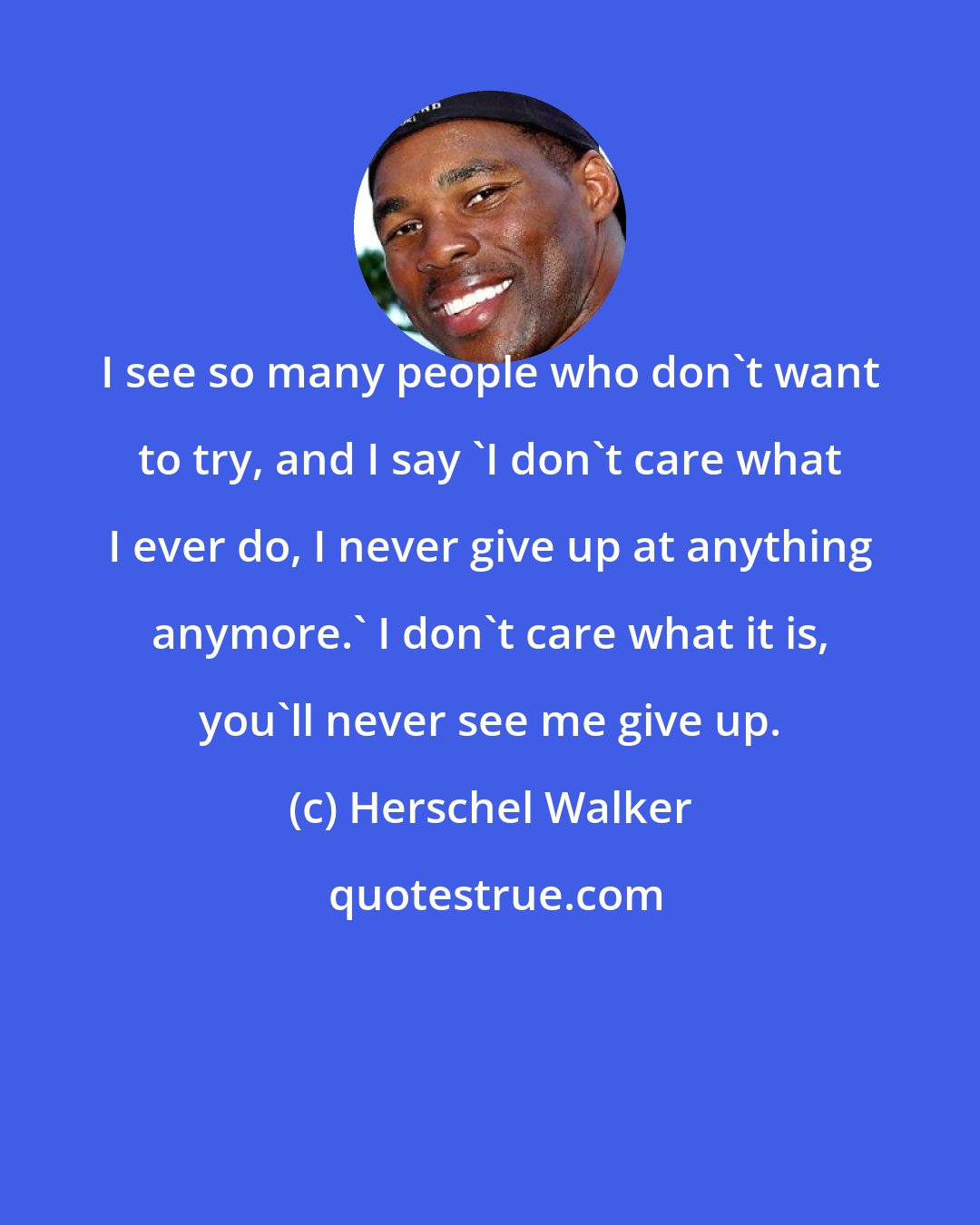 Herschel Walker: I see so many people who don't want to try, and I say 'I don't care what I ever do, I never give up at anything anymore.' I don't care what it is, you'll never see me give up.