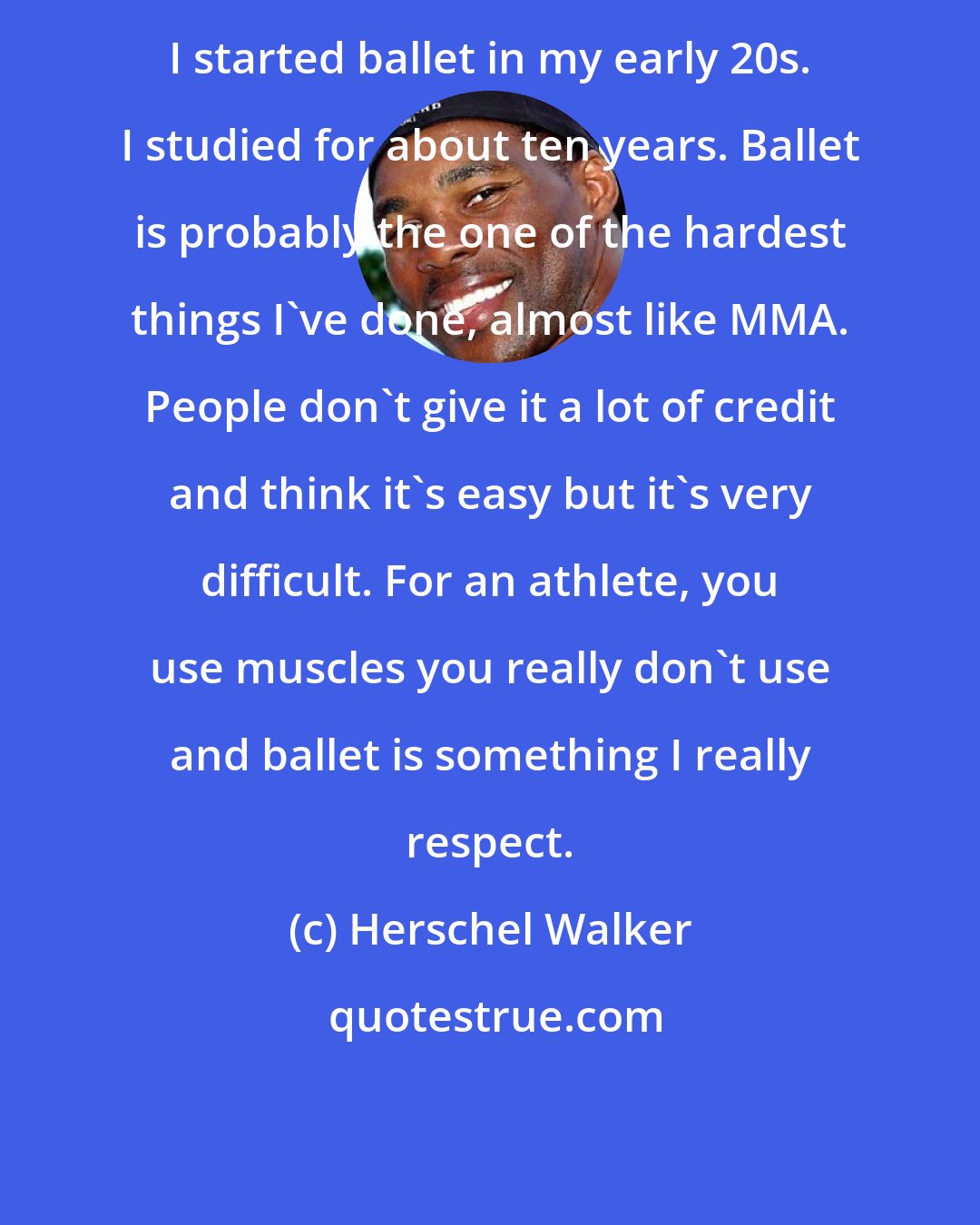 Herschel Walker: I started ballet in my early 20s. I studied for about ten years. Ballet is probably the one of the hardest things I've done, almost like MMA. People don't give it a lot of credit and think it's easy but it's very difficult. For an athlete, you use muscles you really don't use and ballet is something I really respect.