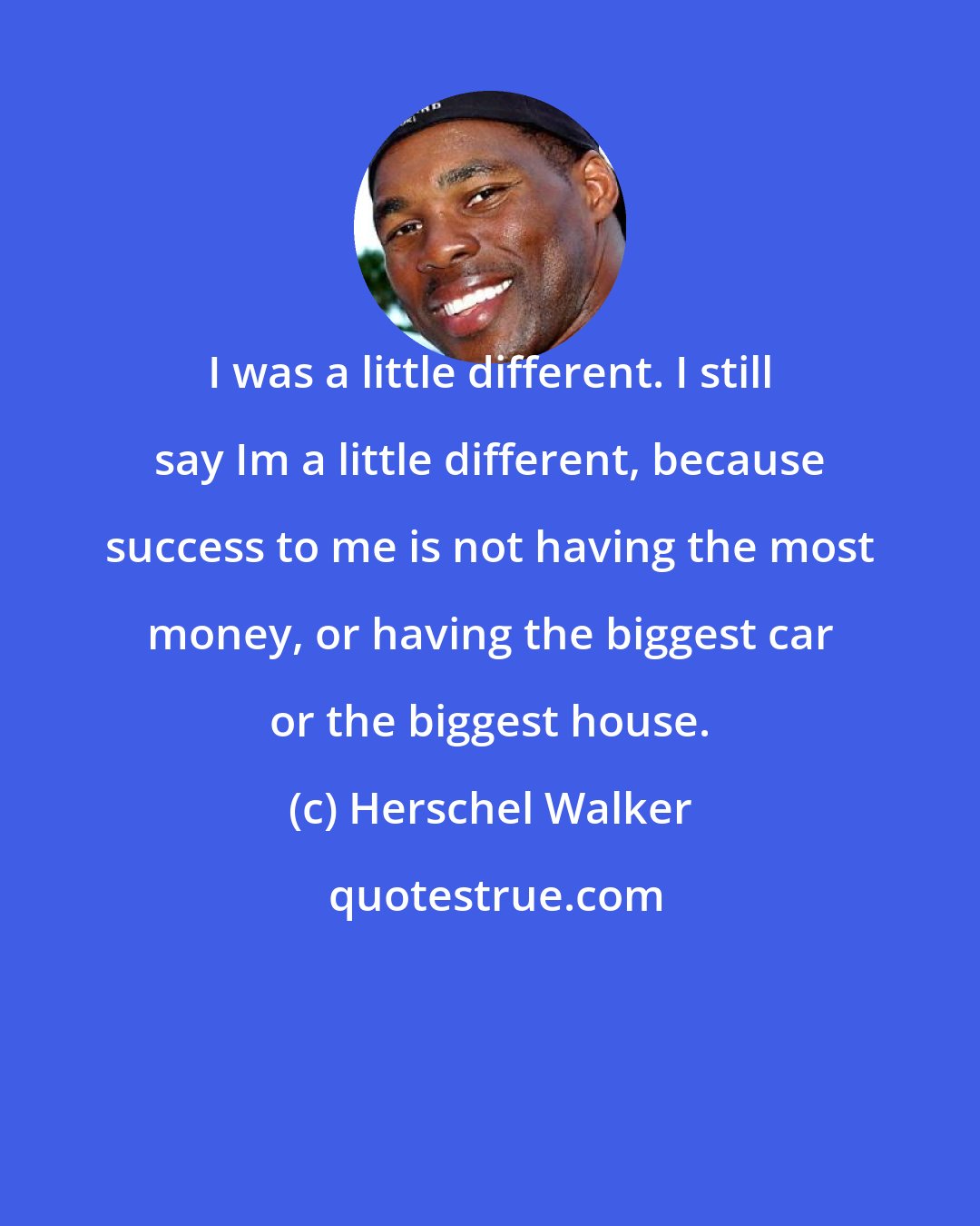 Herschel Walker: I was a little different. I still say Im a little different, because success to me is not having the most money, or having the biggest car or the biggest house.