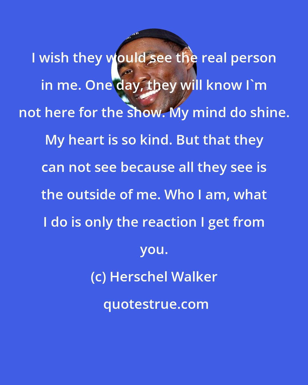 Herschel Walker: I wish they would see the real person in me. One day, they will know I'm not here for the show. My mind do shine. My heart is so kind. But that they can not see because all they see is the outside of me. Who I am, what I do is only the reaction I get from you.