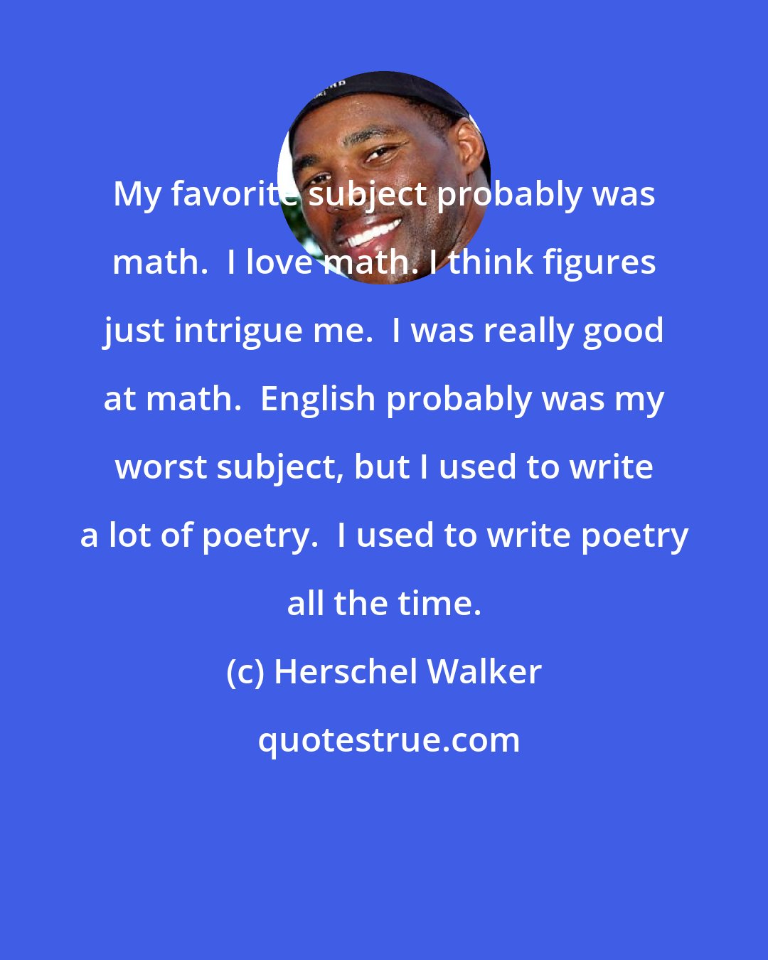 Herschel Walker: My favorite subject probably was math.  I love math. I think figures just intrigue me.  I was really good at math.  English probably was my worst subject, but I used to write a lot of poetry.  I used to write poetry all the time.