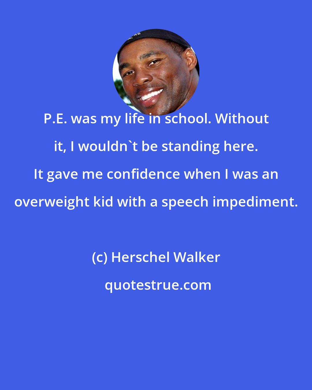 Herschel Walker: P.E. was my life in school. Without it, I wouldn't be standing here. It gave me confidence when I was an overweight kid with a speech impediment.