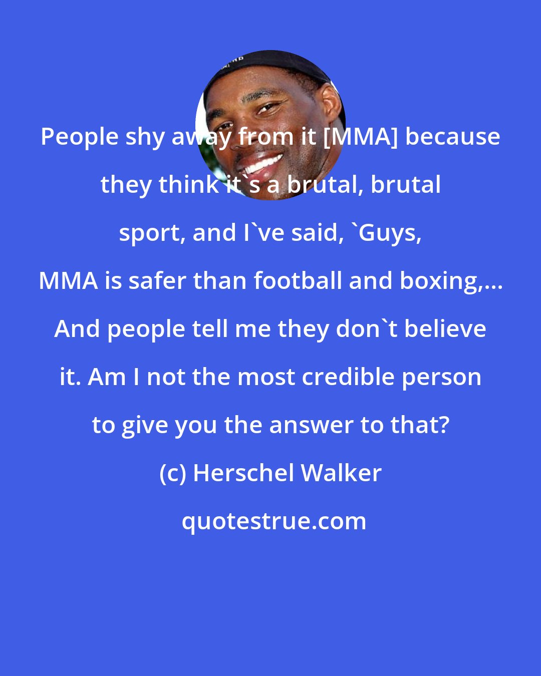 Herschel Walker: People shy away from it [MMA] because they think it's a brutal, brutal sport, and I've said, 'Guys, MMA is safer than football and boxing,... And people tell me they don't believe it. Am I not the most credible person to give you the answer to that?