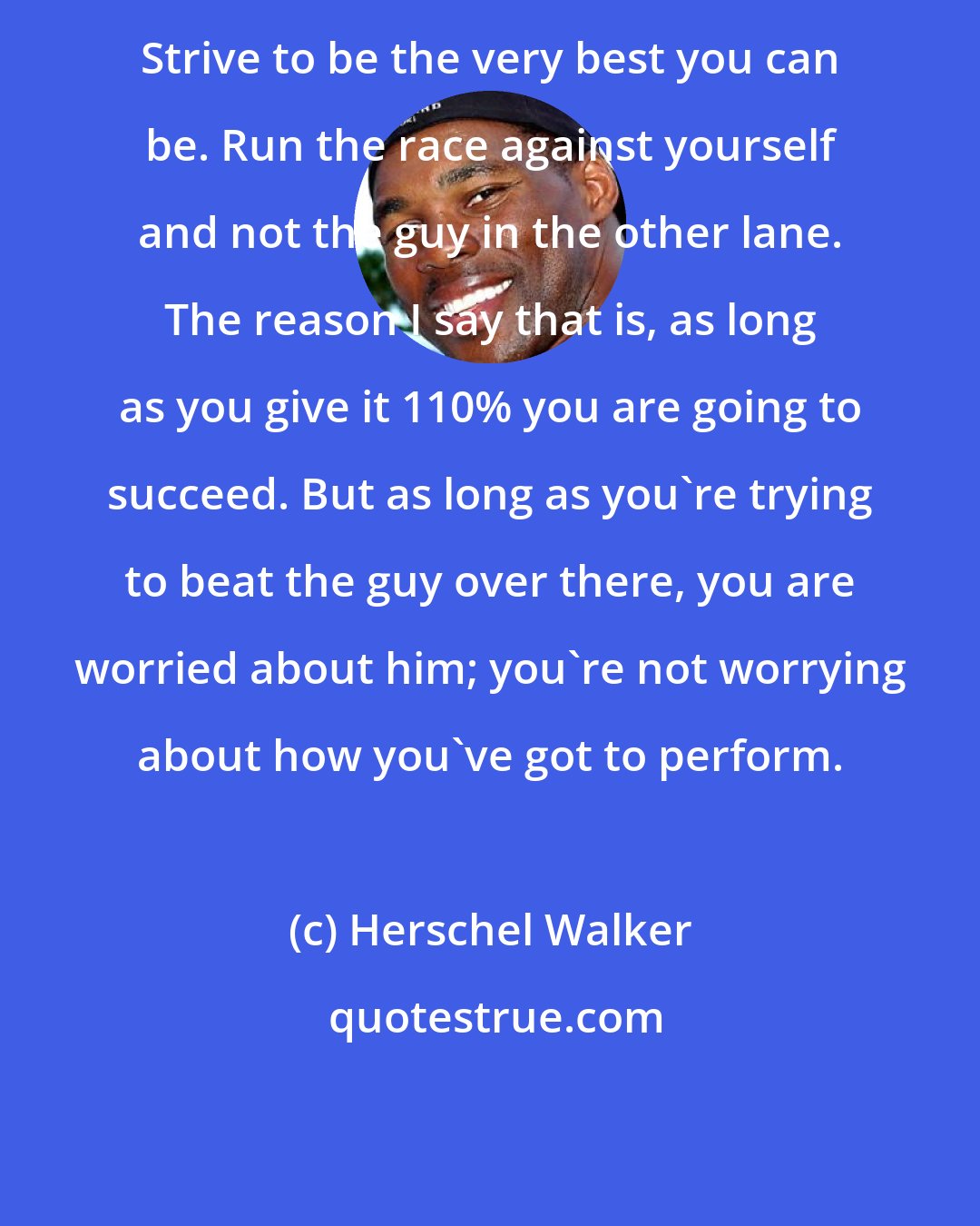 Herschel Walker: Strive to be the very best you can be. Run the race against yourself and not the guy in the other lane. The reason I say that is, as long as you give it 110% you are going to succeed. But as long as you're trying to beat the guy over there, you are worried about him; you're not worrying about how you've got to perform.