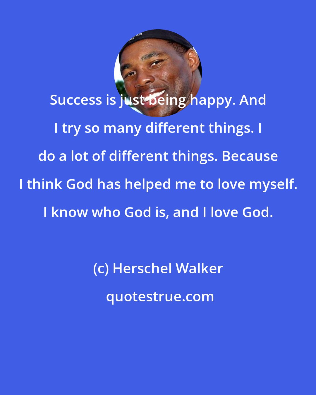 Herschel Walker: Success is just being happy. And I try so many different things. I do a lot of different things. Because I think God has helped me to love myself. I know who God is, and I love God.