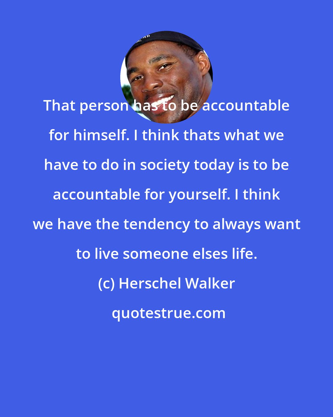 Herschel Walker: That person has to be accountable for himself. I think thats what we have to do in society today is to be accountable for yourself. I think we have the tendency to always want to live someone elses life.