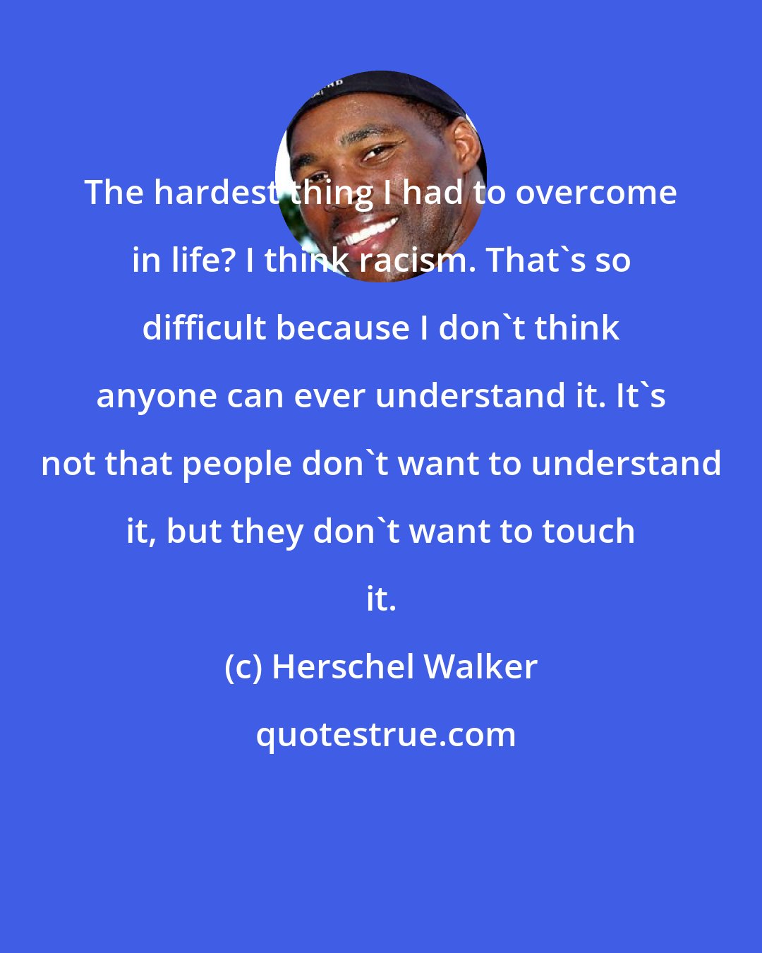 Herschel Walker: The hardest thing I had to overcome in life? I think racism. That's so difficult because I don't think anyone can ever understand it. It's not that people don't want to understand it, but they don't want to touch it.