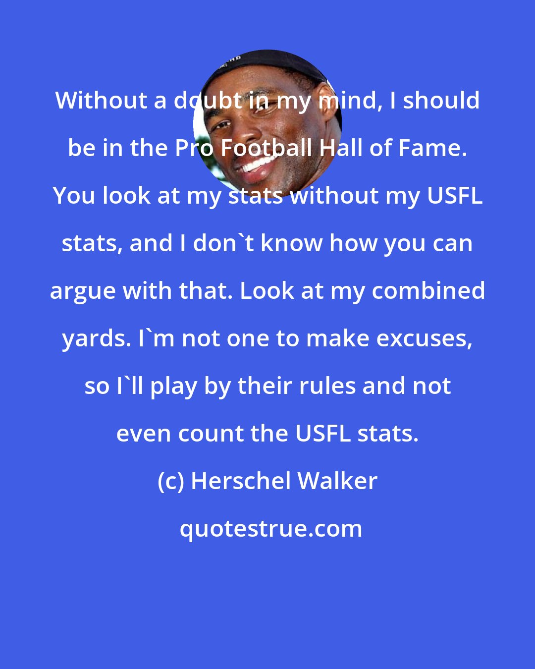 Herschel Walker: Without a doubt in my mind, I should be in the Pro Football Hall of Fame. You look at my stats without my USFL stats, and I don't know how you can argue with that. Look at my combined yards. I'm not one to make excuses, so I'll play by their rules and not even count the USFL stats.