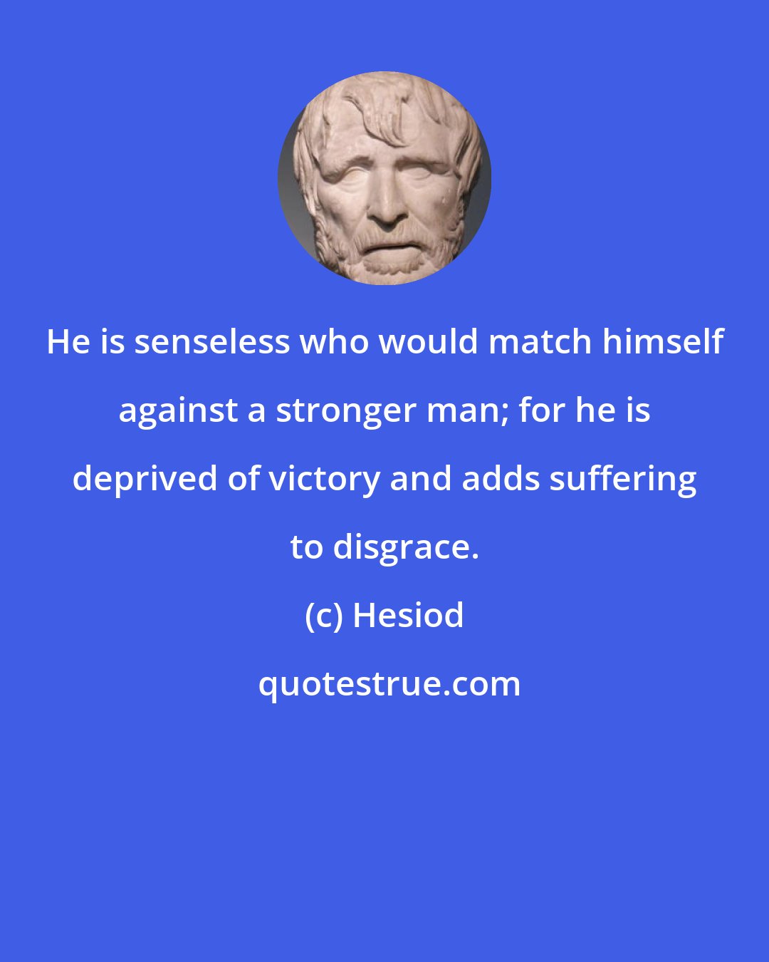 Hesiod: He is senseless who would match himself against a stronger man; for he is deprived of victory and adds suffering to disgrace.