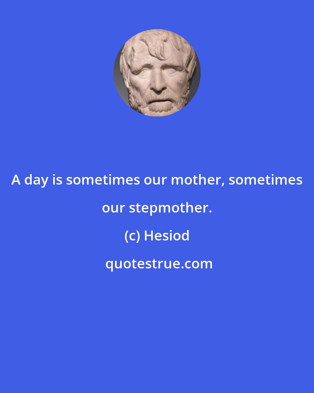 Hesiod: A day is sometimes our mother, sometimes our stepmother.