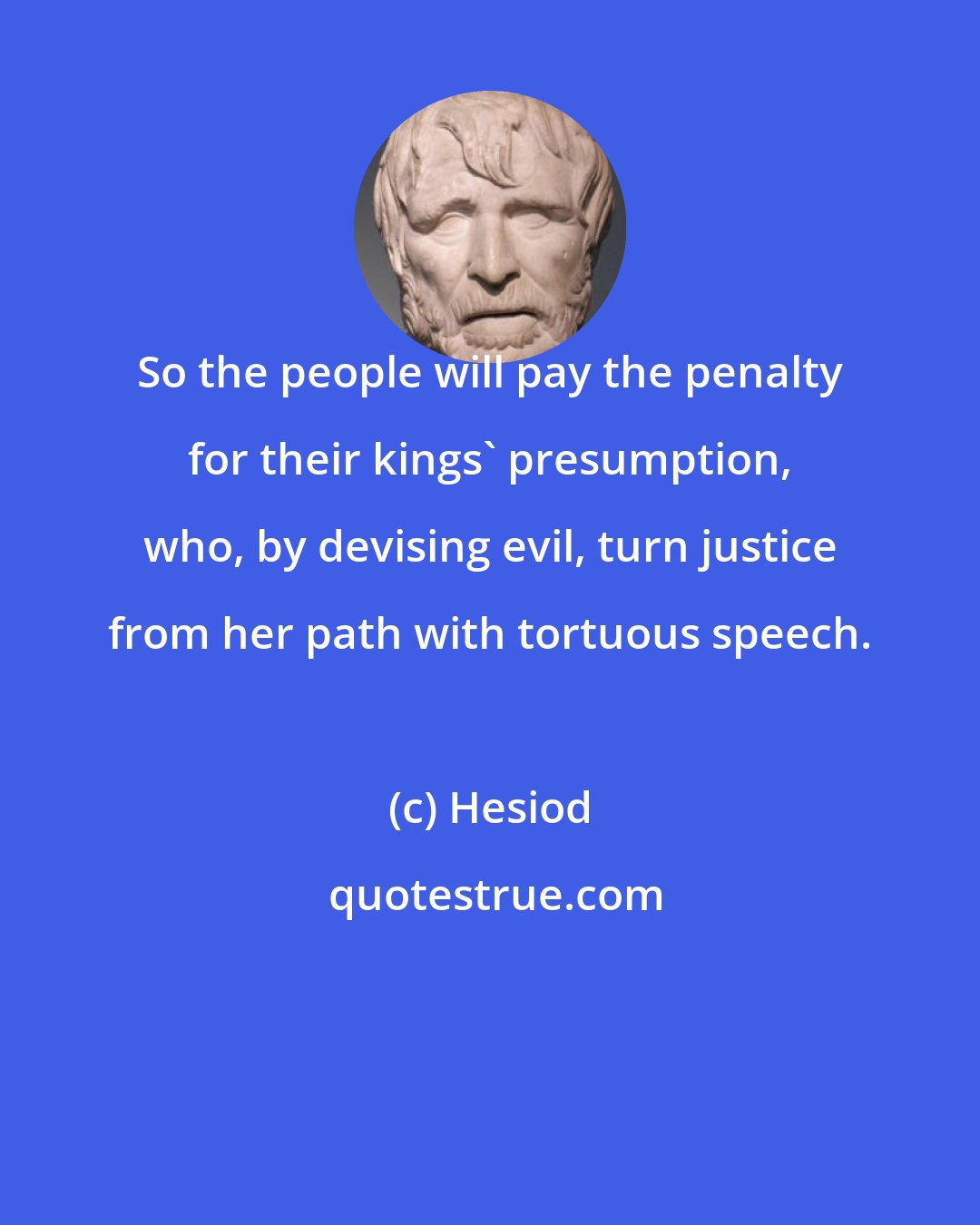 Hesiod: So the people will pay the penalty for their kings' presumption, who, by devising evil, turn justice from her path with tortuous speech.