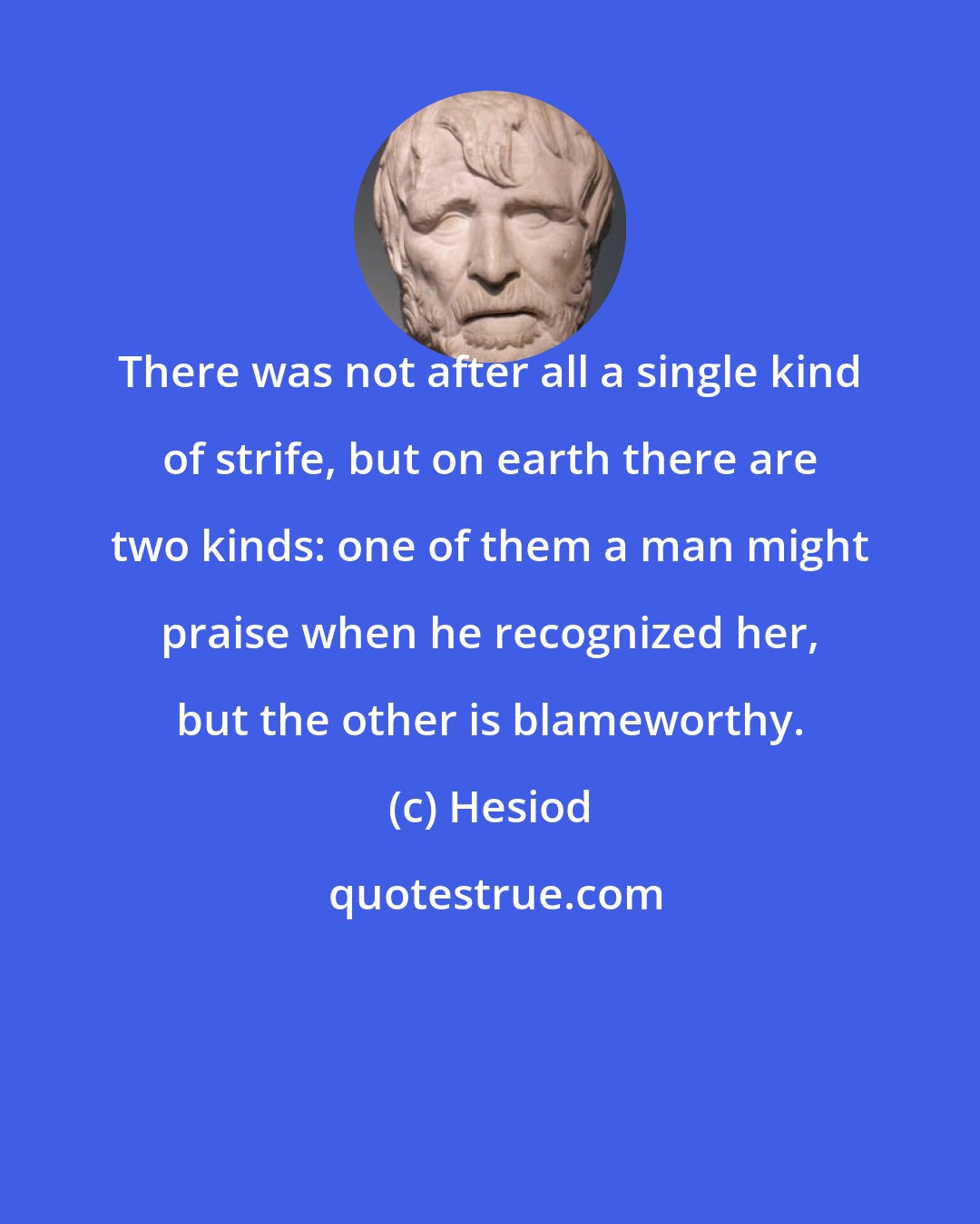 Hesiod: There was not after all a single kind of strife, but on earth there are two kinds: one of them a man might praise when he recognized her, but the other is blameworthy.