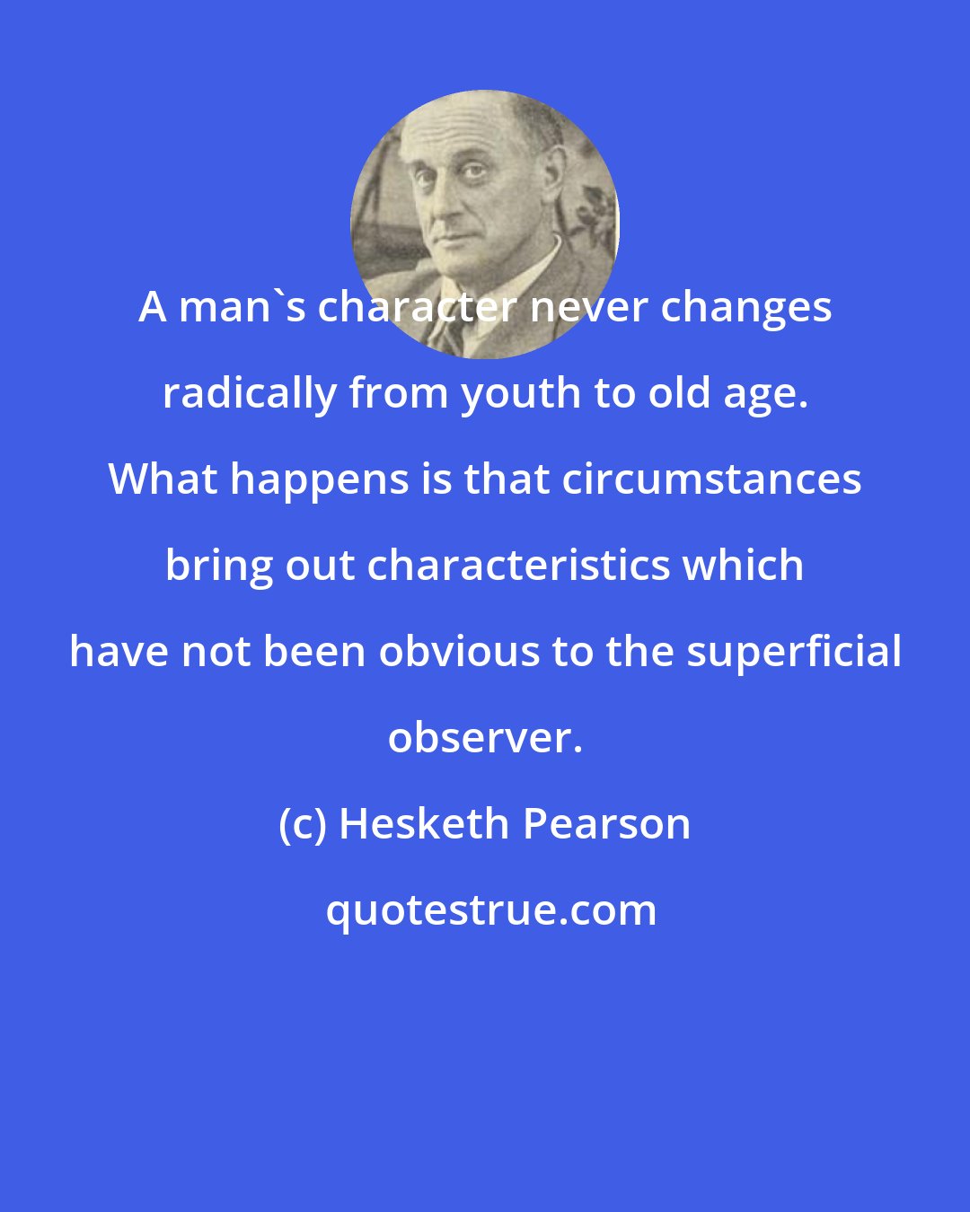 Hesketh Pearson: A man's character never changes radically from youth to old age. What happens is that circumstances bring out characteristics which have not been obvious to the superficial observer.