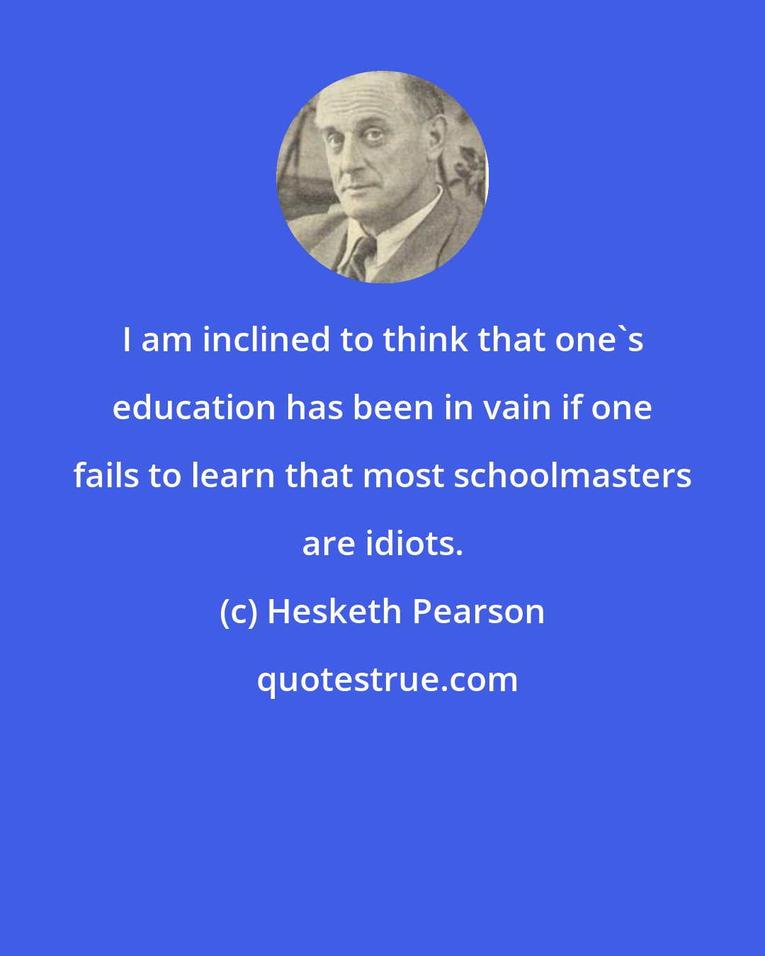 Hesketh Pearson: I am inclined to think that one's education has been in vain if one fails to learn that most schoolmasters are idiots.