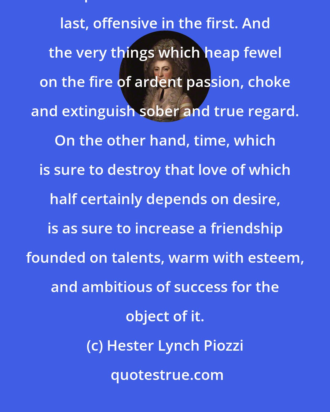 Hester Lynch Piozzi: Friendship is far more delicate than love. Quarrels and fretful complaints are attractive in the last, offensive in the first. And the very things which heap fewel on the fire of ardent passion, choke and extinguish sober and true regard. On the other hand, time, which is sure to destroy that love of which half certainly depends on desire, is as sure to increase a friendship founded on talents, warm with esteem, and ambitious of success for the object of it.