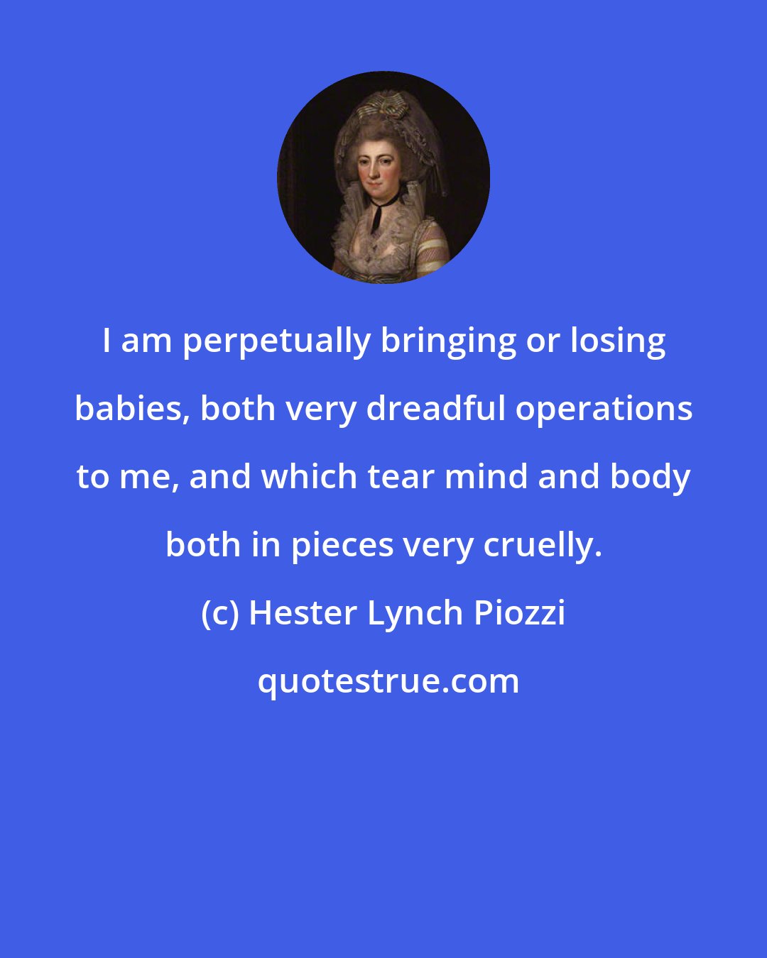 Hester Lynch Piozzi: I am perpetually bringing or losing babies, both very dreadful operations to me, and which tear mind and body both in pieces very cruelly.