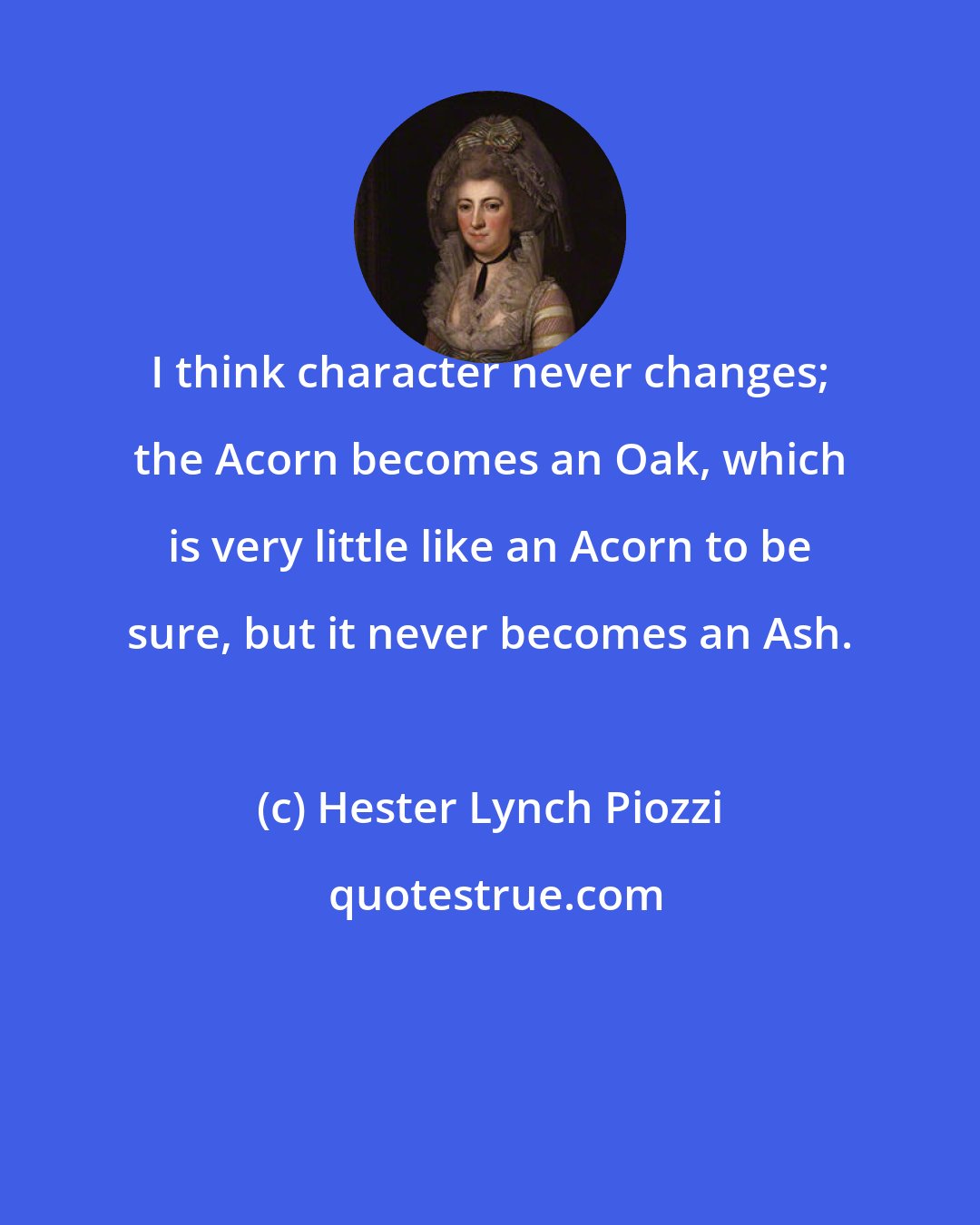 Hester Lynch Piozzi: I think character never changes; the Acorn becomes an Oak, which is very little like an Acorn to be sure, but it never becomes an Ash.