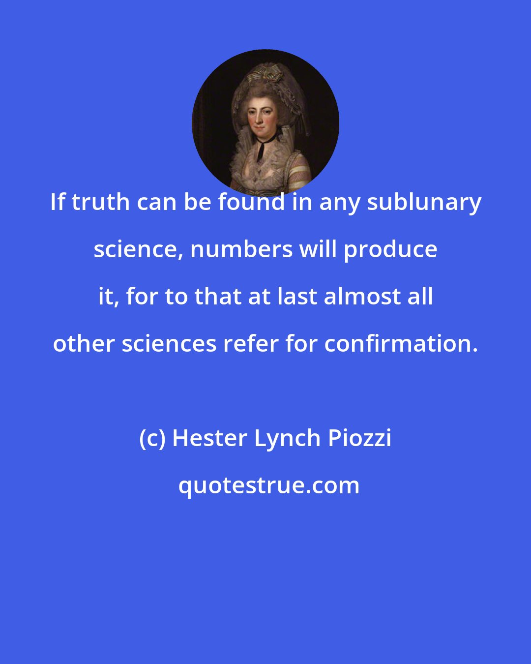 Hester Lynch Piozzi: If truth can be found in any sublunary science, numbers will produce it, for to that at last almost all other sciences refer for confirmation.