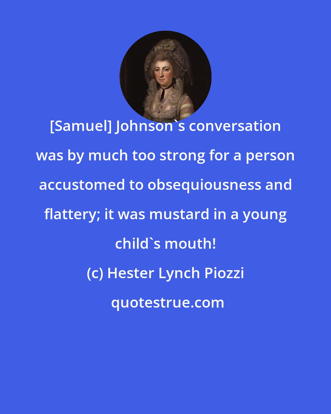 Hester Lynch Piozzi: [Samuel] Johnson's conversation was by much too strong for a person accustomed to obsequiousness and flattery; it was mustard in a young child's mouth!