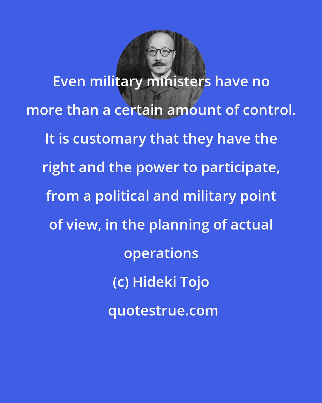 Hideki Tojo: Even military ministers have no more than a certain amount of control. It is customary that they have the right and the power to participate, from a political and military point of view, in the planning of actual operations