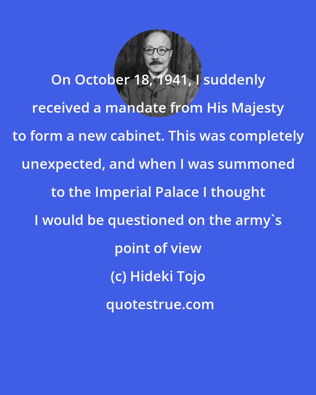 Hideki Tojo: On October 18, 1941, I suddenly received a mandate from His Majesty to form a new cabinet. This was completely unexpected, and when I was summoned to the Imperial Palace I thought I would be questioned on the army's point of view