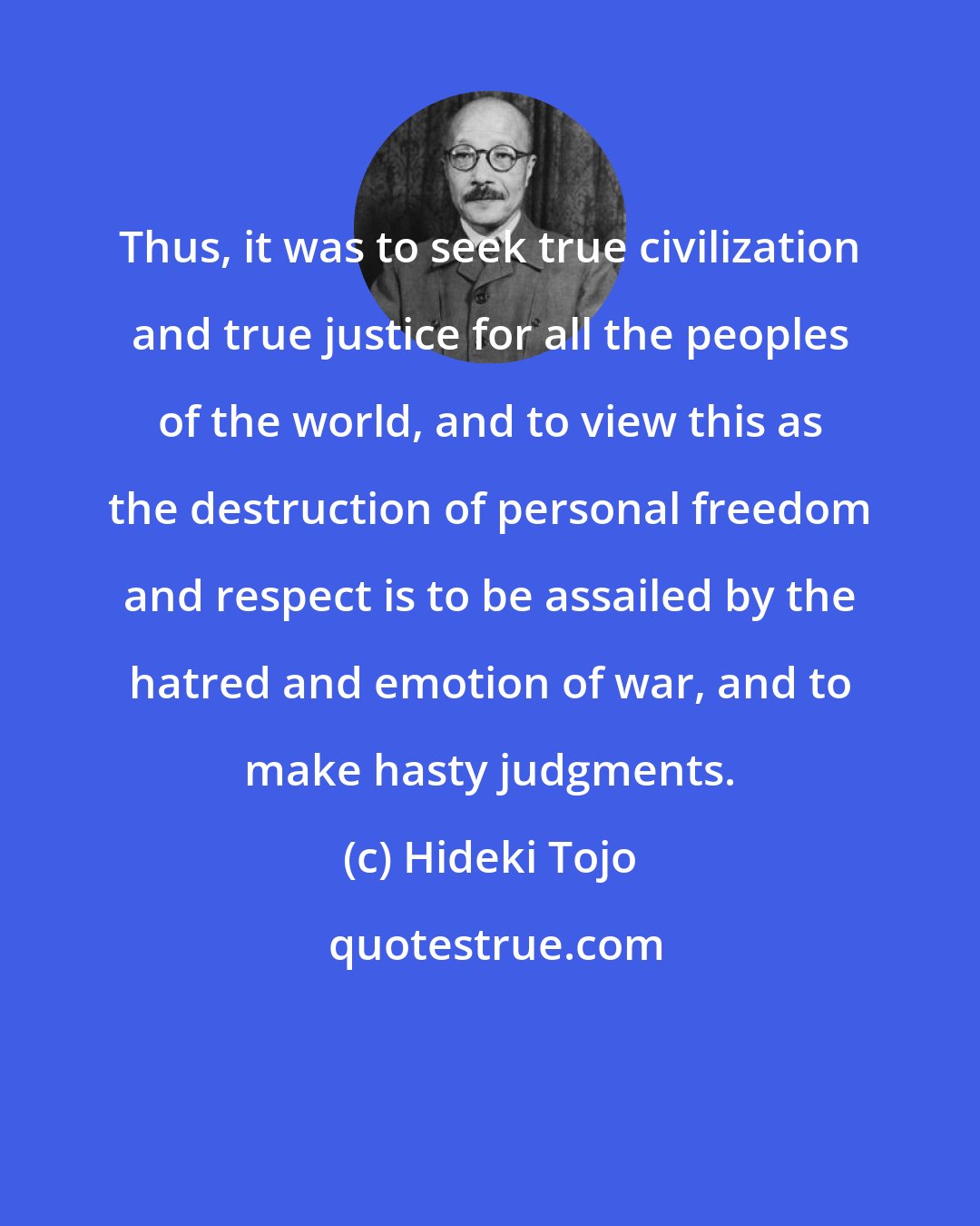 Hideki Tojo: Thus, it was to seek true civilization and true justice for all the peoples of the world, and to view this as the destruction of personal freedom and respect is to be assailed by the hatred and emotion of war, and to make hasty judgments.