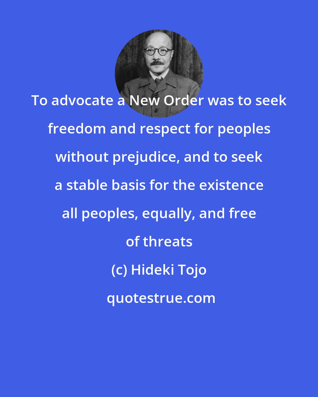 Hideki Tojo: To advocate a New Order was to seek freedom and respect for peoples without prejudice, and to seek a stable basis for the existence all peoples, equally, and free of threats