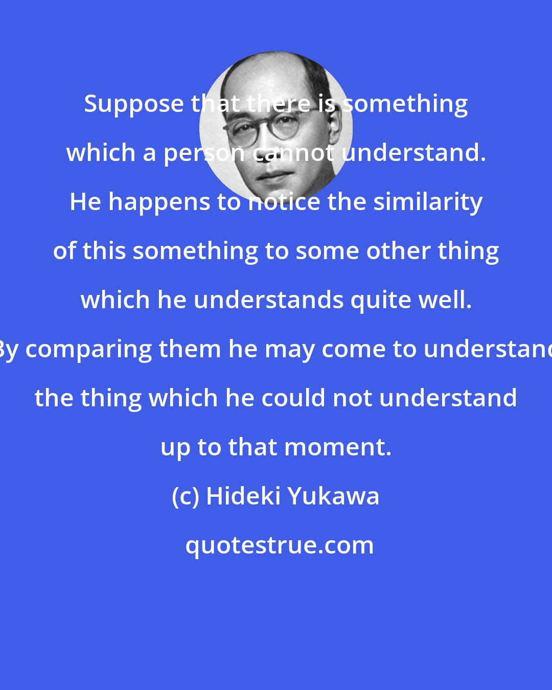 Hideki Yukawa: Suppose that there is something which a person cannot understand. He happens to notice the similarity of this something to some other thing which he understands quite well. By comparing them he may come to understand the thing which he could not understand up to that moment.