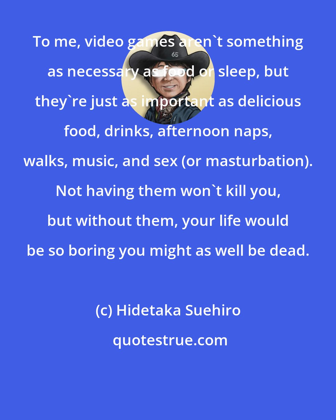 Hidetaka Suehiro: To me, video games aren't something as necessary as food or sleep, but they're just as important as delicious food, drinks, afternoon naps, walks, music, and sex (or masturbation). Not having them won't kill you, but without them, your life would be so boring you might as well be dead.