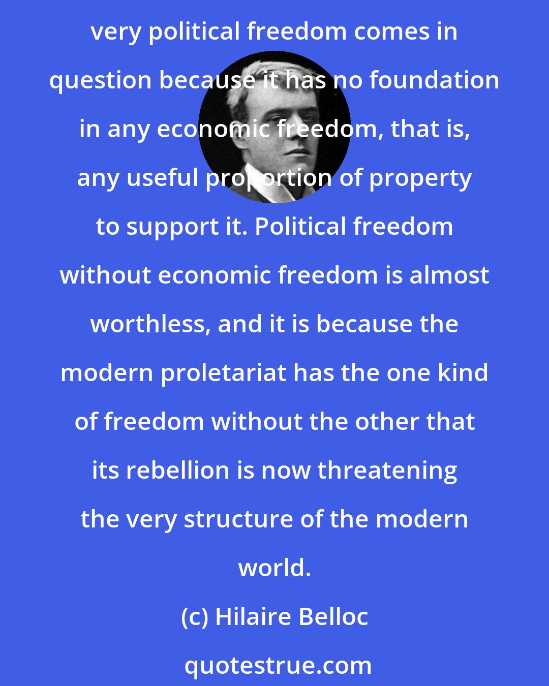 Hilaire Belloc: Coupled with Usury, Unrestricted Competition destroys the small man for the profit of the great and in so doing produces that mass of economically unfree citizens whose very political freedom comes in question because it has no foundation in any economic freedom, that is, any useful proportion of property to support it. Political freedom without economic freedom is almost worthless, and it is because the modern proletariat has the one kind of freedom without the other that its rebellion is now threatening the very structure of the modern world.