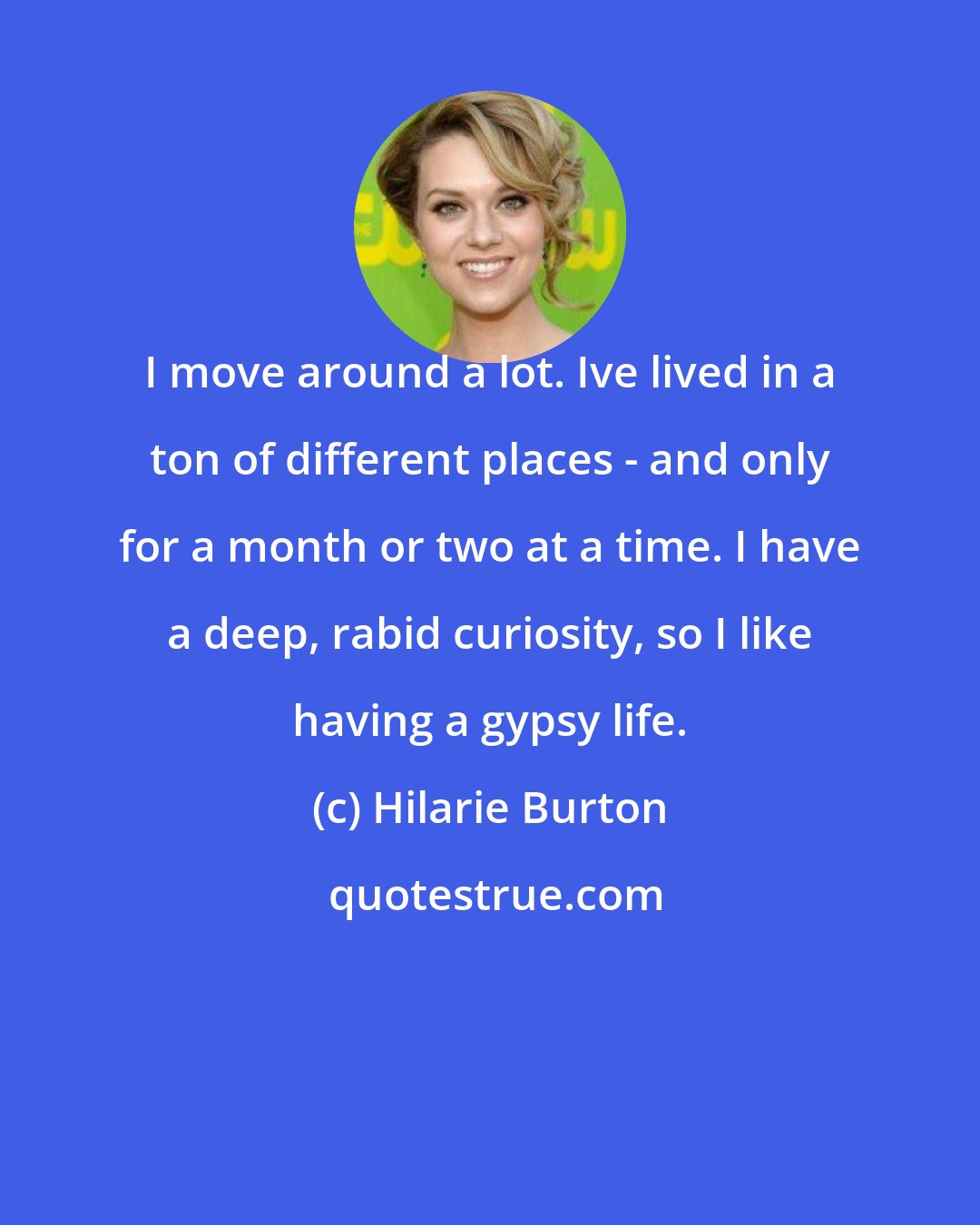 Hilarie Burton: I move around a lot. Ive lived in a ton of different places - and only for a month or two at a time. I have a deep, rabid curiosity, so I like having a gypsy life.