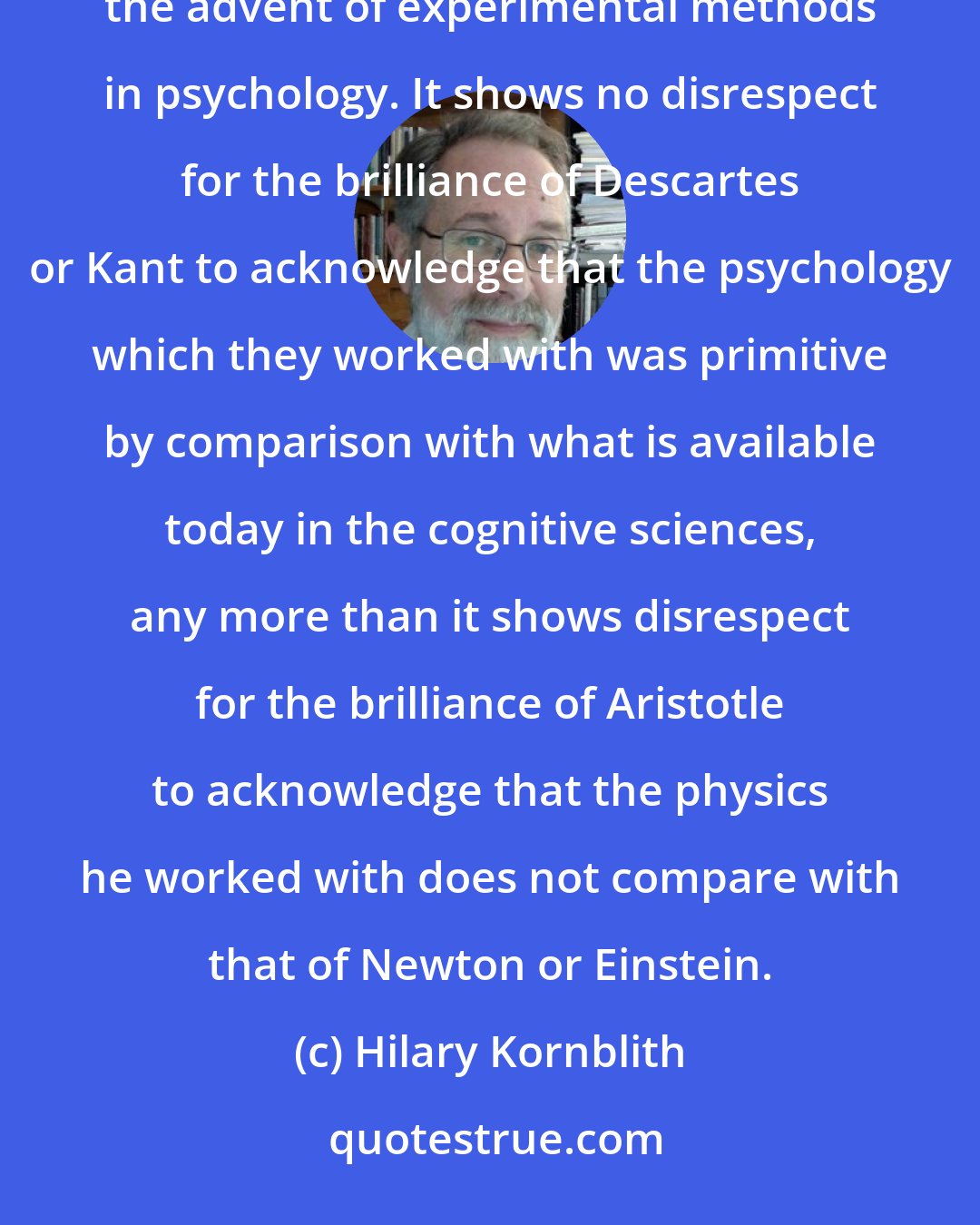 Hilary Kornblith: 17th century philosophers were not in a position to understand the mind as well as we can today, since the advent of experimental methods in psychology. It shows no disrespect for the brilliance of Descartes or Kant to acknowledge that the psychology which they worked with was primitive by comparison with what is available today in the cognitive sciences, any more than it shows disrespect for the brilliance of Aristotle to acknowledge that the physics he worked with does not compare with that of Newton or Einstein.
