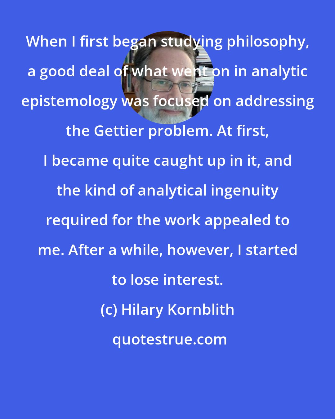 Hilary Kornblith: When I first began studying philosophy, a good deal of what went on in analytic epistemology was focused on addressing the Gettier problem. At first, I became quite caught up in it, and the kind of analytical ingenuity required for the work appealed to me. After a while, however, I started to lose interest.