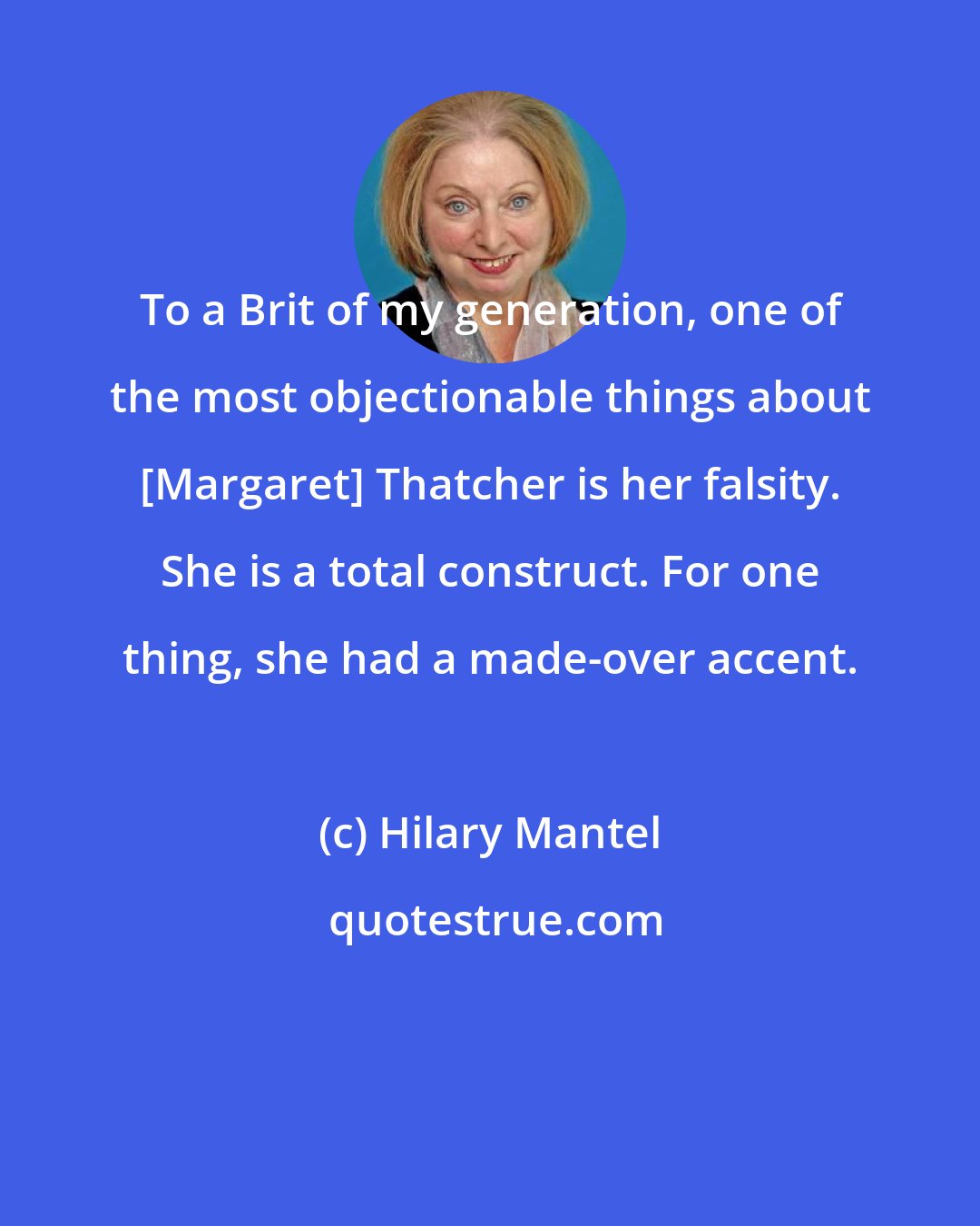 Hilary Mantel: To a Brit of my generation, one of the most objectionable things about [Margaret] Thatcher is her falsity. She is a total construct. For one thing, she had a made-over accent.