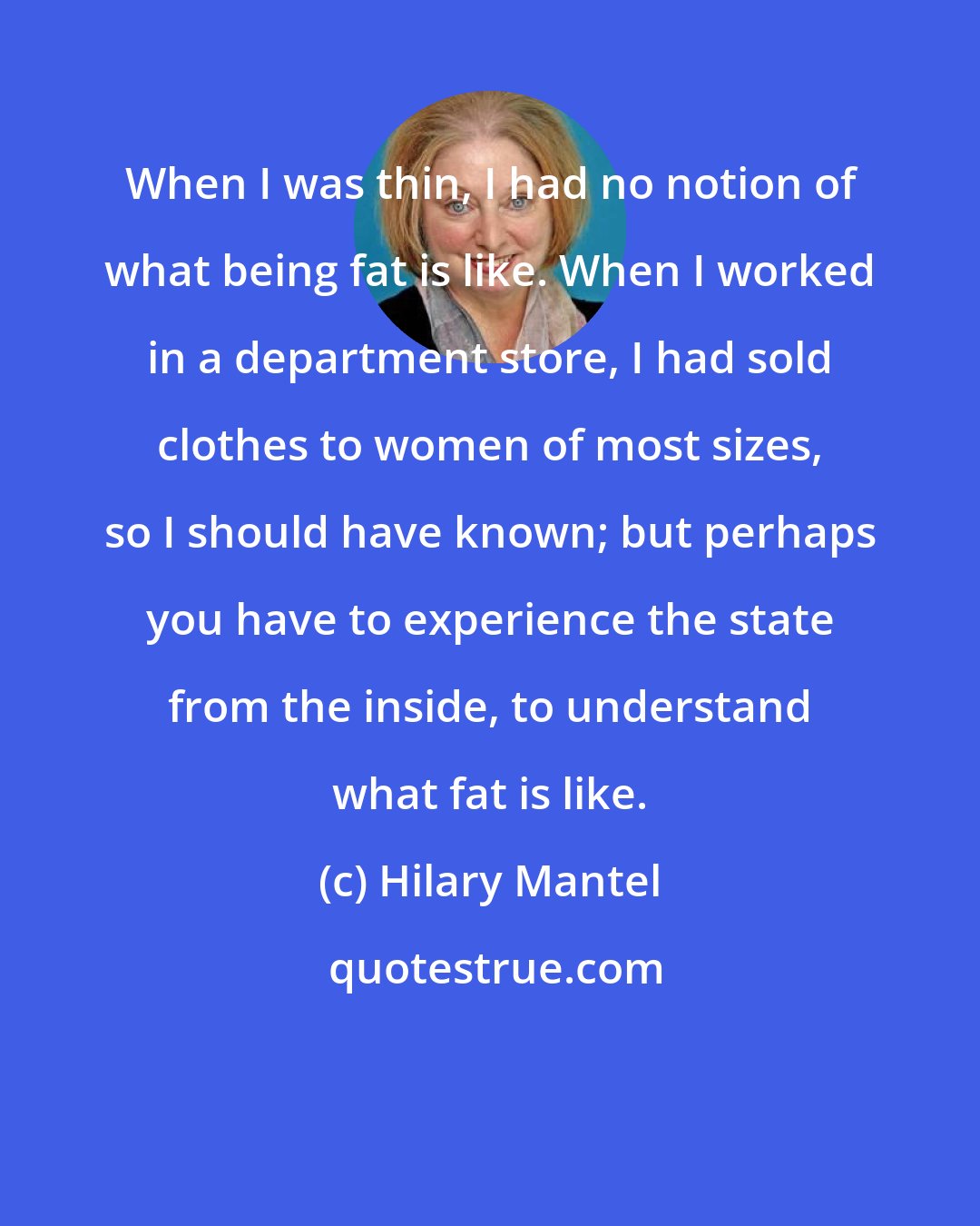 Hilary Mantel: When I was thin, I had no notion of what being fat is like. When I worked in a department store, I had sold clothes to women of most sizes, so I should have known; but perhaps you have to experience the state from the inside, to understand what fat is like.