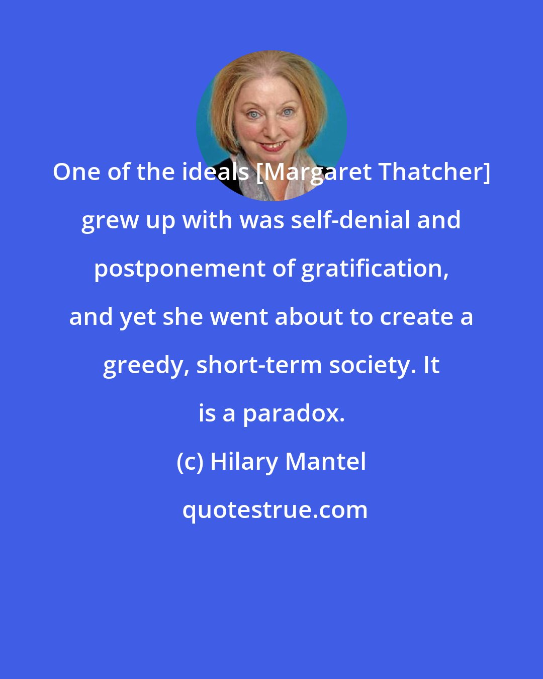Hilary Mantel: One of the ideals [Margaret Thatcher] grew up with was self-denial and postponement of gratification, and yet she went about to create a greedy, short-term society. It is a paradox.