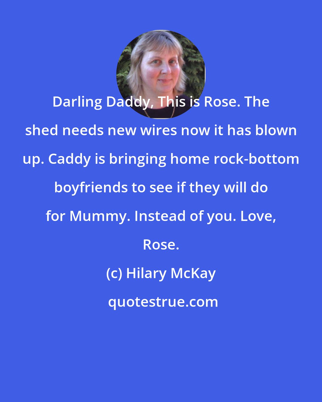Hilary McKay: Darling Daddy, This is Rose. The shed needs new wires now it has blown up. Caddy is bringing home rock-bottom boyfriends to see if they will do for Mummy. Instead of you. Love, Rose.