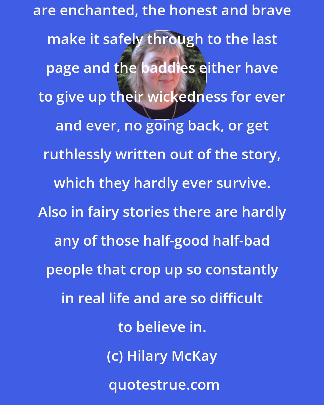 Hilary McKay: Kiran says (the shelf) is full of stories. If it is, then I like fairy stories. Fairy stories are fair. In them wishes are granted, words are enchanted, the honest and brave make it safely through to the last page and the baddies either have to give up their wickedness for ever and ever, no going back, or get ruthlessly written out of the story, which they hardly ever survive. Also in fairy stories there are hardly any of those half-good half-bad people that crop up so constantly in real life and are so difficult to believe in.